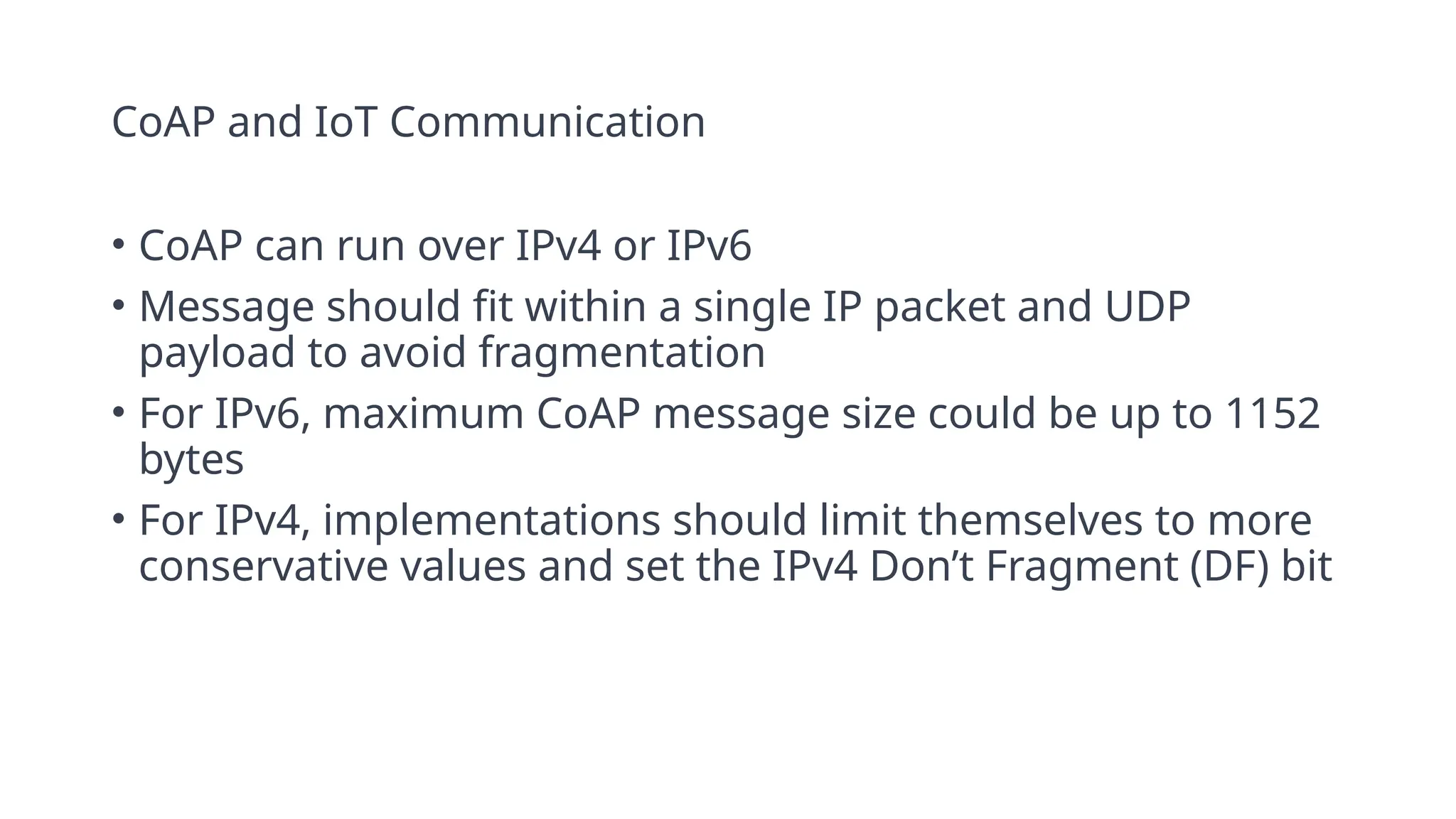 CoAP and IoT Communication
• CoAP can run over IPv4 or IPv6
• Message should fit within a single IP packet and UDP
payload to avoid fragmentation
• For IPv6, maximum CoAP message size could be up to 1152
bytes
• For IPv4, implementations should limit themselves to more
conservative values and set the IPv4 Don’t Fragment (DF) bit
 
