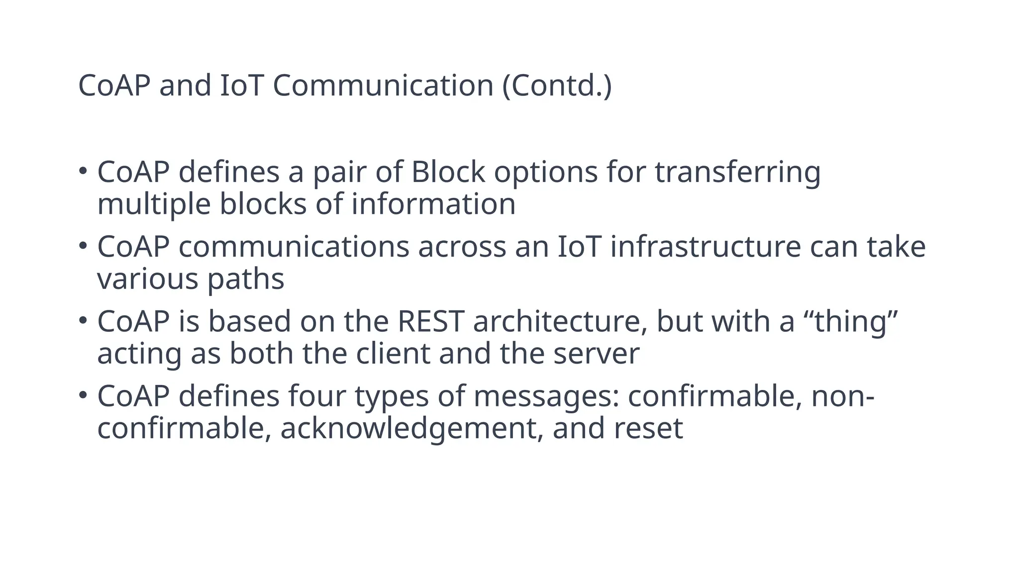 CoAP and IoT Communication (Contd.)
• CoAP defines a pair of Block options for transferring
multiple blocks of information
• CoAP communications across an IoT infrastructure can take
various paths
• CoAP is based on the REST architecture, but with a “thing”
acting as both the client and the server
• CoAP defines four types of messages: confirmable, non-
confirmable, acknowledgement, and reset
 