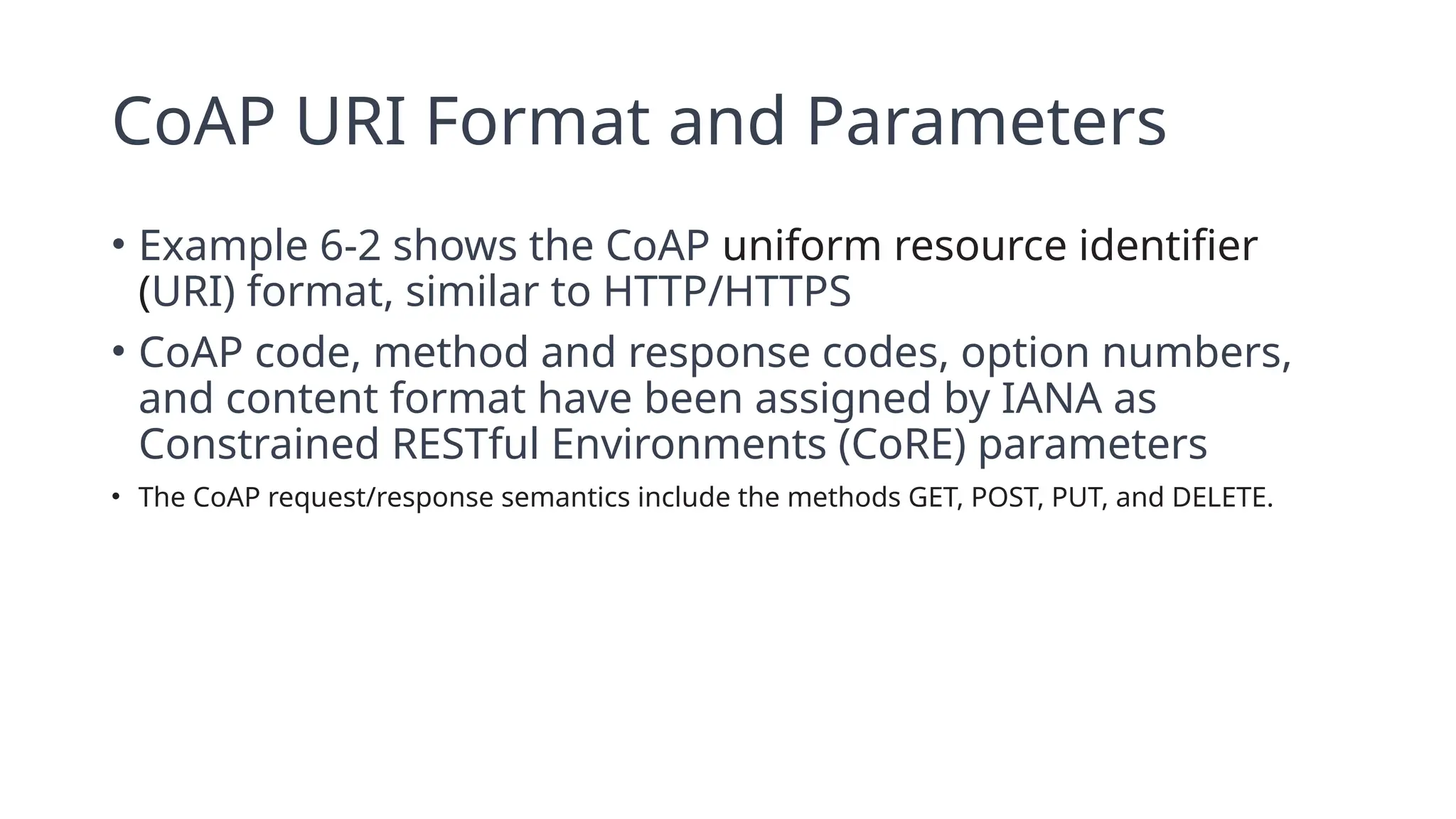 CoAP URI Format and Parameters
• Example 6-2 shows the CoAP uniform resource identifier
(URI) format, similar to HTTP/HTTPS
• CoAP code, method and response codes, option numbers,
and content format have been assigned by IANA as
Constrained RESTful Environments (CoRE) parameters
• The CoAP request/response semantics include the methods GET, POST, PUT, and DELETE.
 
