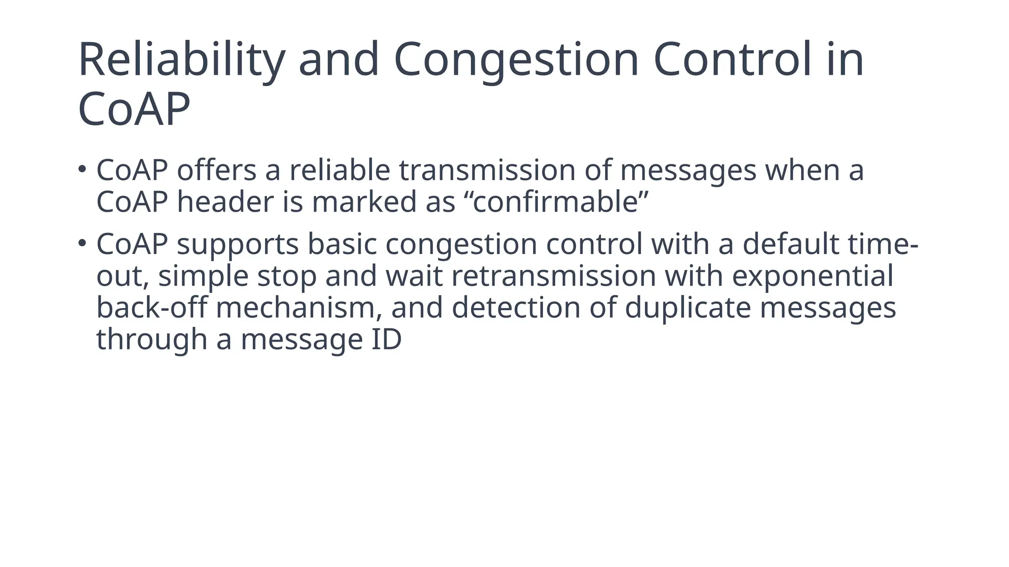 Reliability and Congestion Control in
CoAP
• CoAP offers a reliable transmission of messages when a
CoAP header is marked as “confirmable”
• CoAP supports basic congestion control with a default time-
out, simple stop and wait retransmission with exponential
back-off mechanism, and detection of duplicate messages
through a message ID
 