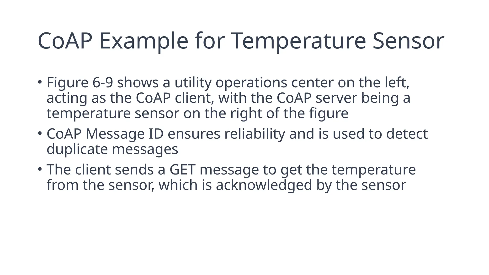 CoAP Example for Temperature Sensor
• Figure 6-9 shows a utility operations center on the left,
acting as the CoAP client, with the CoAP server being a
temperature sensor on the right of the figure
• CoAP Message ID ensures reliability and is used to detect
duplicate messages
• The client sends a GET message to get the temperature
from the sensor, which is acknowledged by the sensor
 
