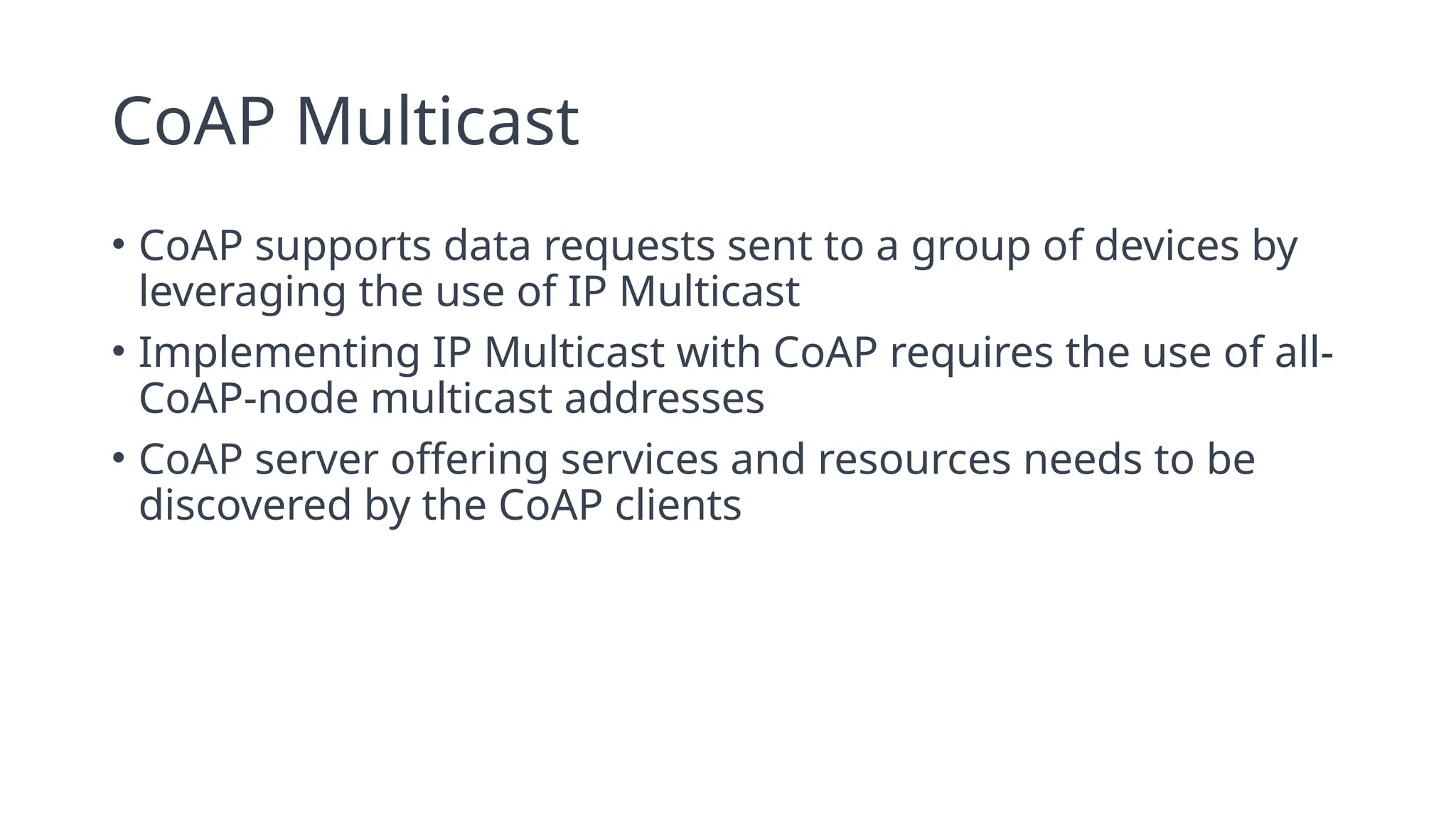 CoAP Multicast
• CoAP supports data requests sent to a group of devices by
leveraging the use of IP Multicast
• Implementing IP Multicast with CoAP requires the use of all-
CoAP-node multicast addresses
• CoAP server offering services and resources needs to be
discovered by the CoAP clients
 