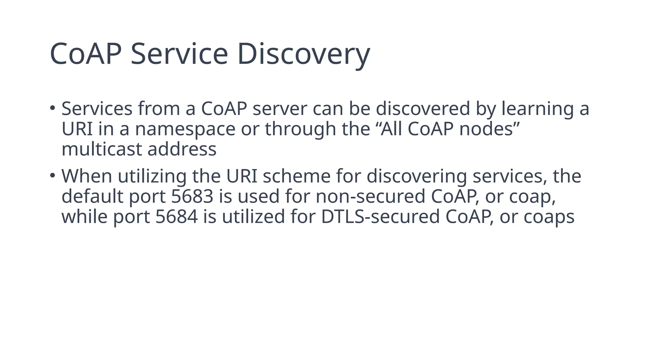 CoAP Service Discovery
• Services from a CoAP server can be discovered by learning a
URI in a namespace or through the “All CoAP nodes”
multicast address
• When utilizing the URI scheme for discovering services, the
default port 5683 is used for non-secured CoAP, or coap,
while port 5684 is utilized for DTLS-secured CoAP, or coaps
 