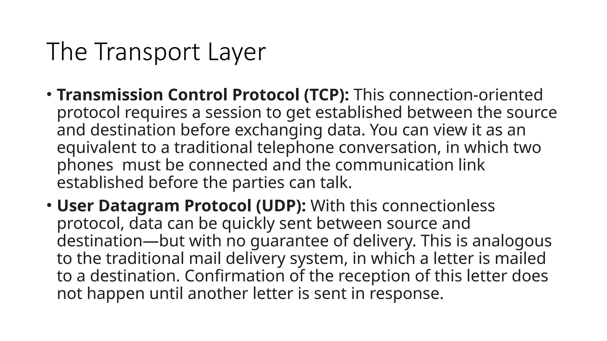 The Transport Layer
• Transmission Control Protocol (TCP): This connection-oriented
protocol requires a session to get established between the source
and destination before exchanging data. You can view it as an
equivalent to a traditional telephone conversation, in which two
phones must be connected and the communication link
established before the parties can talk.
• User Datagram Protocol (UDP): With this connectionless
protocol, data can be quickly sent between source and
destination—but with no guarantee of delivery. This is analogous
to the traditional mail delivery system, in which a letter is mailed
to a destination. Confirmation of the reception of this letter does
not happen until another letter is sent in response.
 