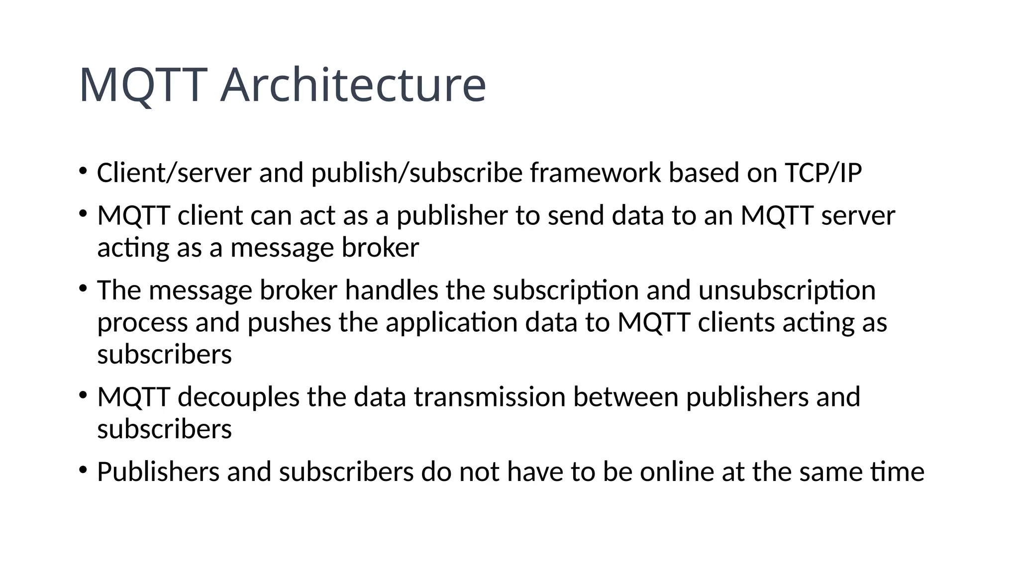 MQTT Architecture
• Client/server and publish/subscribe framework based on TCP/IP
• MQTT client can act as a publisher to send data to an MQTT server
acting as a message broker
• The message broker handles the subscription and unsubscription
process and pushes the application data to MQTT clients acting as
subscribers
• MQTT decouples the data transmission between publishers and
subscribers
• Publishers and subscribers do not have to be online at the same time
 