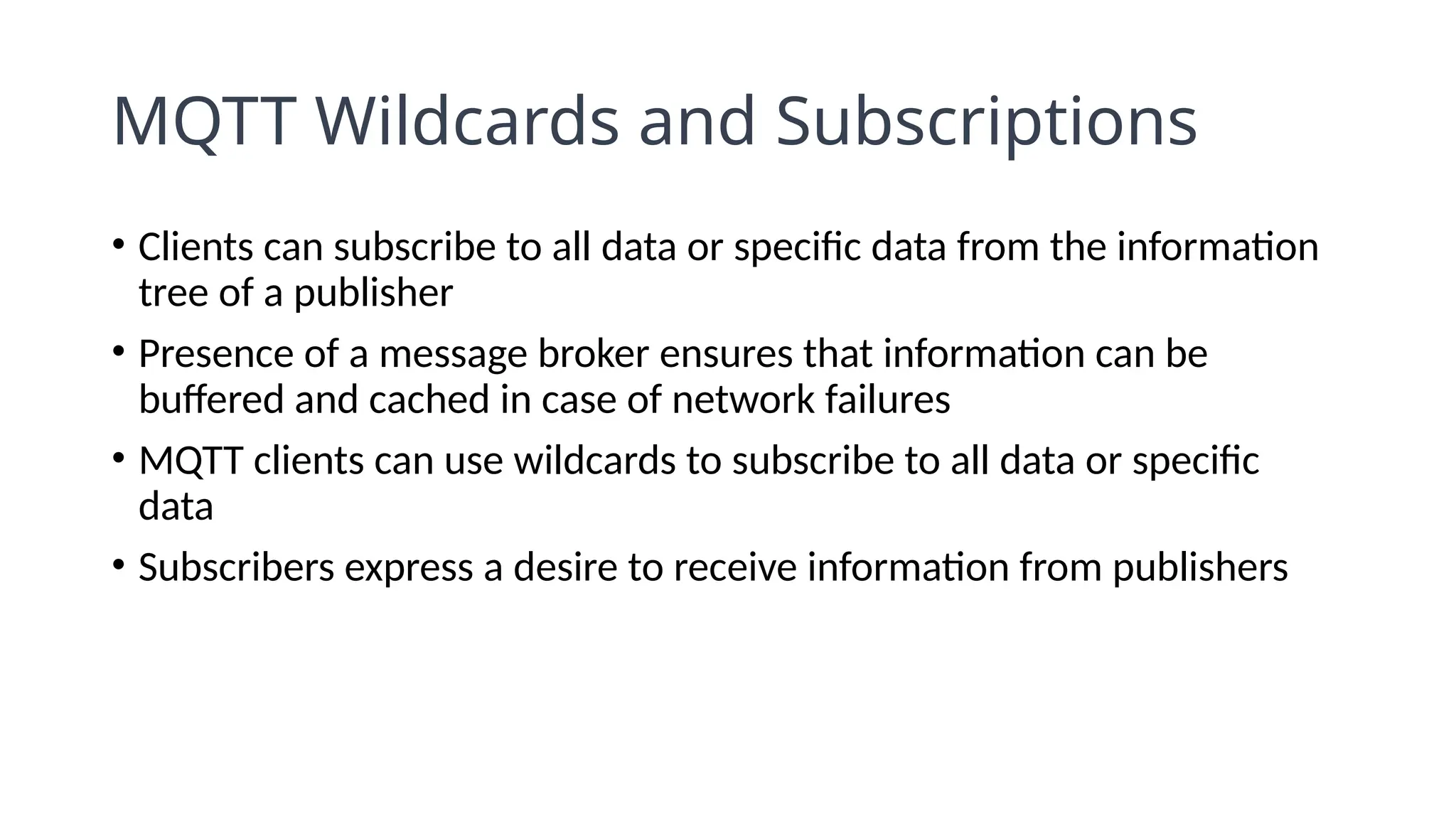 MQTT Wildcards and Subscriptions
• Clients can subscribe to all data or specific data from the information
tree of a publisher
• Presence of a message broker ensures that information can be
buffered and cached in case of network failures
• MQTT clients can use wildcards to subscribe to all data or specific
data
• Subscribers express a desire to receive information from publishers
 
