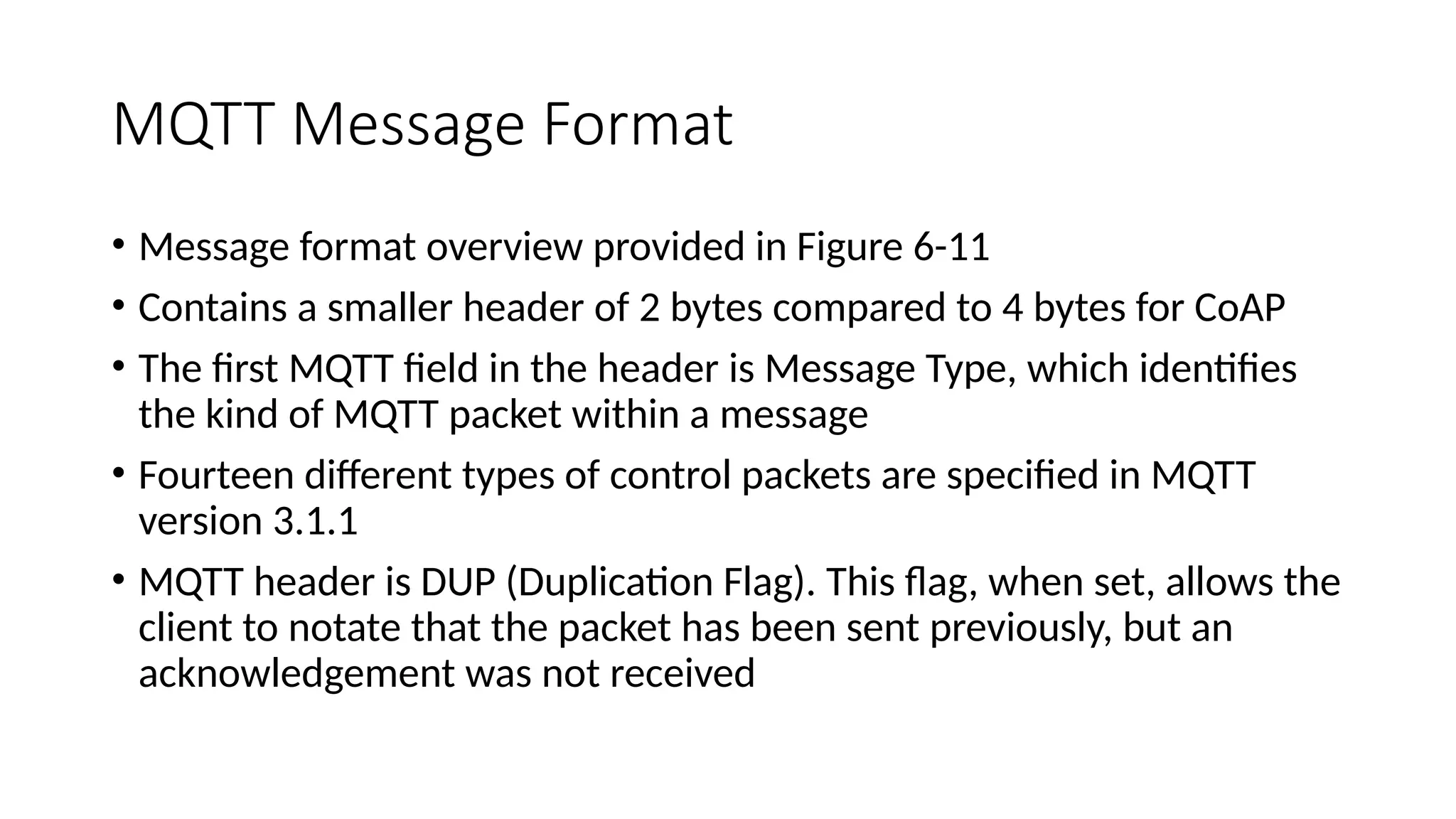 MQTT Message Format
• Message format overview provided in Figure 6-11
• Contains a smaller header of 2 bytes compared to 4 bytes for CoAP
• The first MQTT field in the header is Message Type, which identifies
the kind of MQTT packet within a message
• Fourteen different types of control packets are specified in MQTT
version 3.1.1
• MQTT header is DUP (Duplication Flag). This flag, when set, allows the
client to notate that the packet has been sent previously, but an
acknowledgement was not received
 