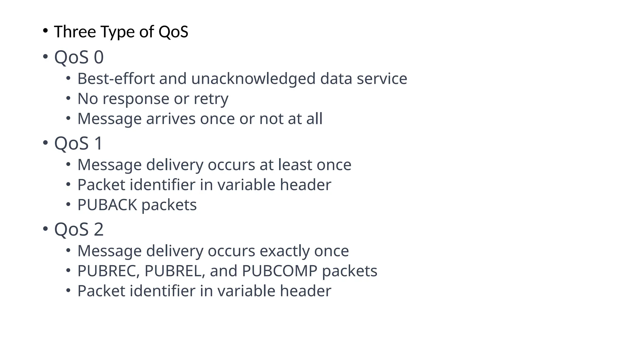 • Three Type of QoS
• QoS 0
• Best-effort and unacknowledged data service
• No response or retry
• Message arrives once or not at all
• QoS 1
• Message delivery occurs at least once
• Packet identifier in variable header
• PUBACK packets
• QoS 2
• Message delivery occurs exactly once
• PUBREC, PUBREL, and PUBCOMP packets
• Packet identifier in variable header
 