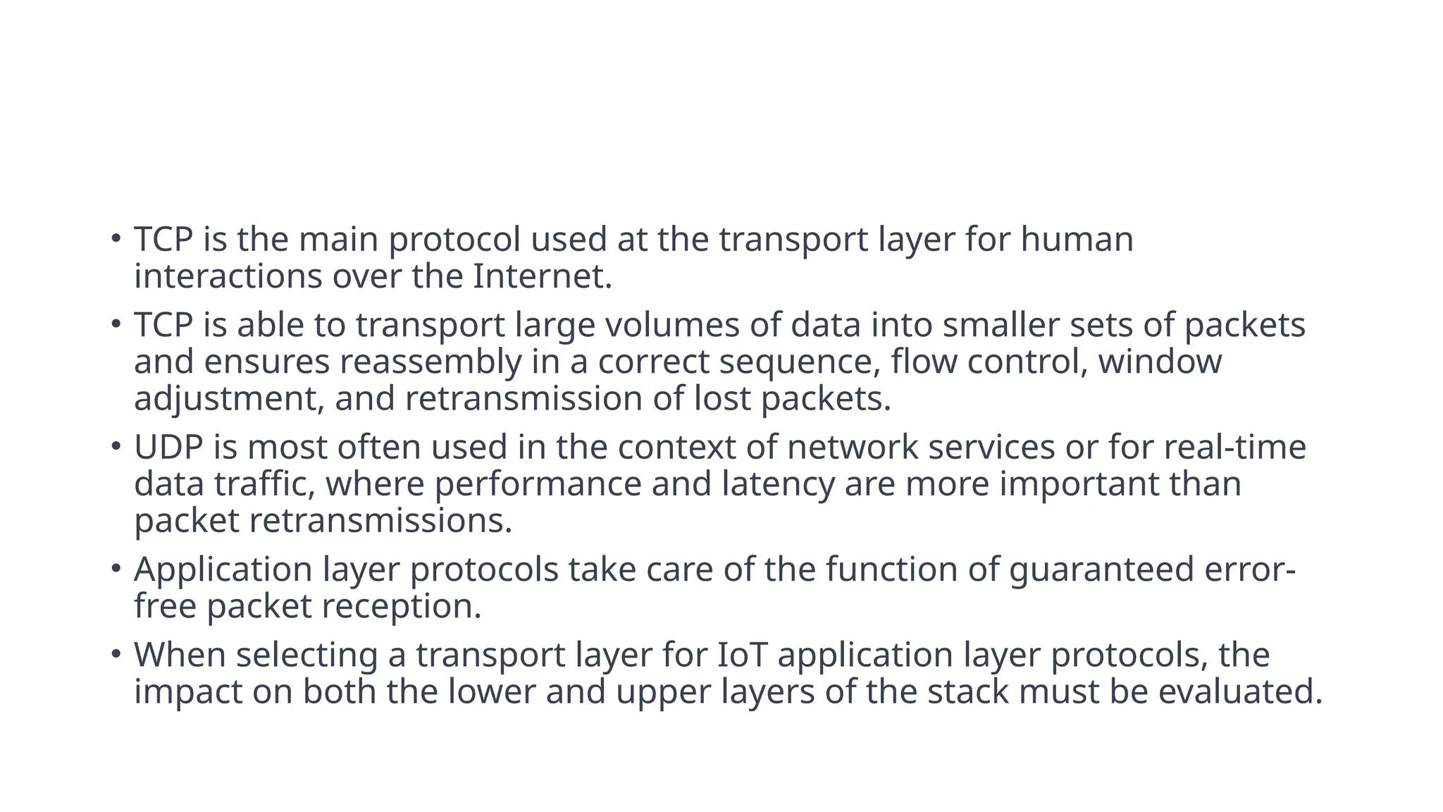 • TCP is the main protocol used at the transport layer for human
interactions over the Internet.
• TCP is able to transport large volumes of data into smaller sets of packets
and ensures reassembly in a correct sequence, flow control, window
adjustment, and retransmission of lost packets.
• UDP is most often used in the context of network services or for real-time
data traffic, where performance and latency are more important than
packet retransmissions.
• Application layer protocols take care of the function of guaranteed error-
free packet reception.
• When selecting a transport layer for IoT application layer protocols, the
impact on both the lower and upper layers of the stack must be evaluated.
 