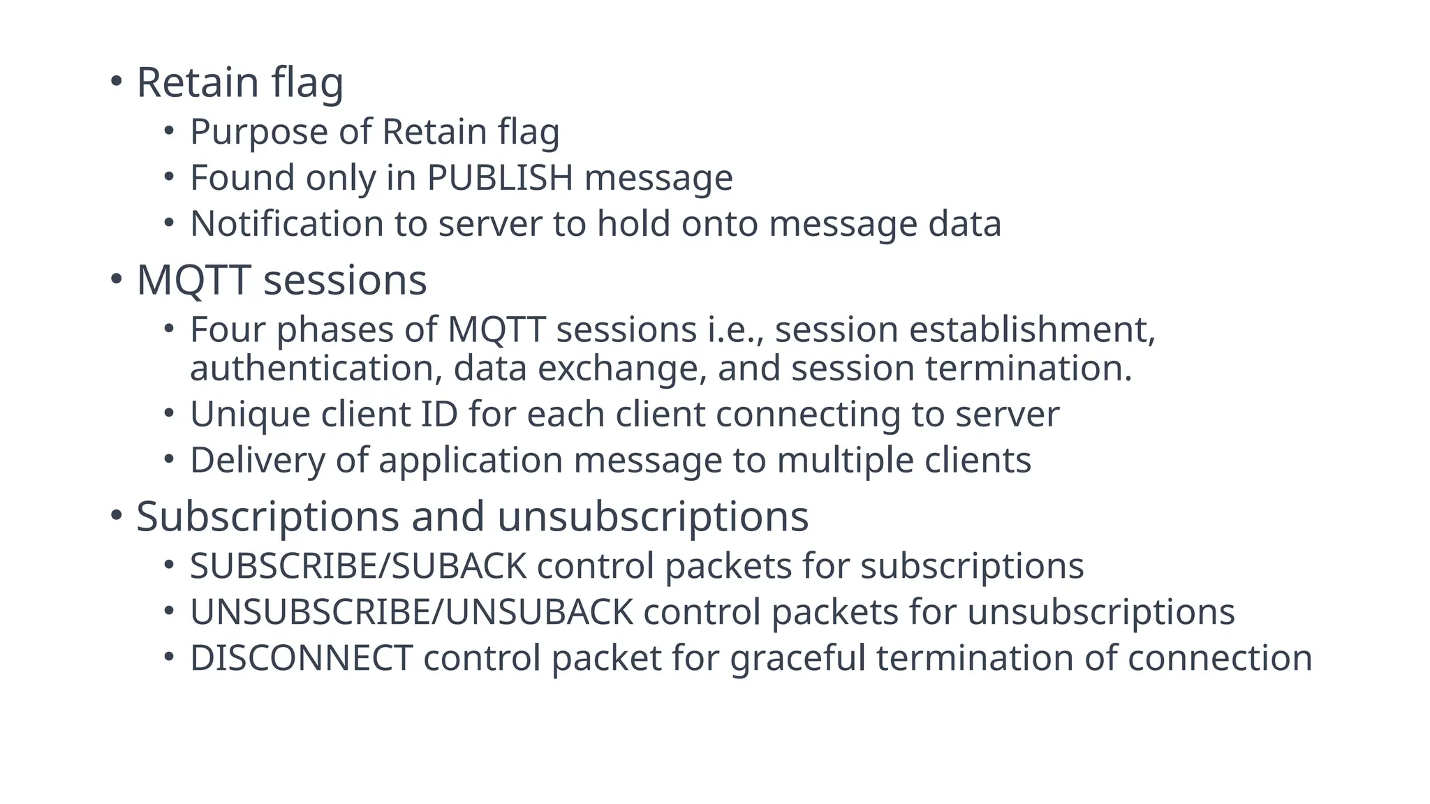 • Retain flag
• Purpose of Retain flag
• Found only in PUBLISH message
• Notification to server to hold onto message data
• MQTT sessions
• Four phases of MQTT sessions i.e., session establishment,
authentication, data exchange, and session termination.
• Unique client ID for each client connecting to server
• Delivery of application message to multiple clients
• Subscriptions and unsubscriptions
• SUBSCRIBE/SUBACK control packets for subscriptions
• UNSUBSCRIBE/UNSUBACK control packets for unsubscriptions
• DISCONNECT control packet for graceful termination of connection
 