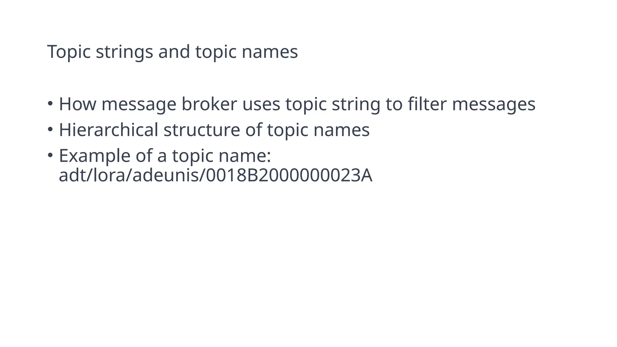Topic strings and topic names
• How message broker uses topic string to filter messages
• Hierarchical structure of topic names
• Example of a topic name:
adt/lora/adeunis/0018B2000000023A
 