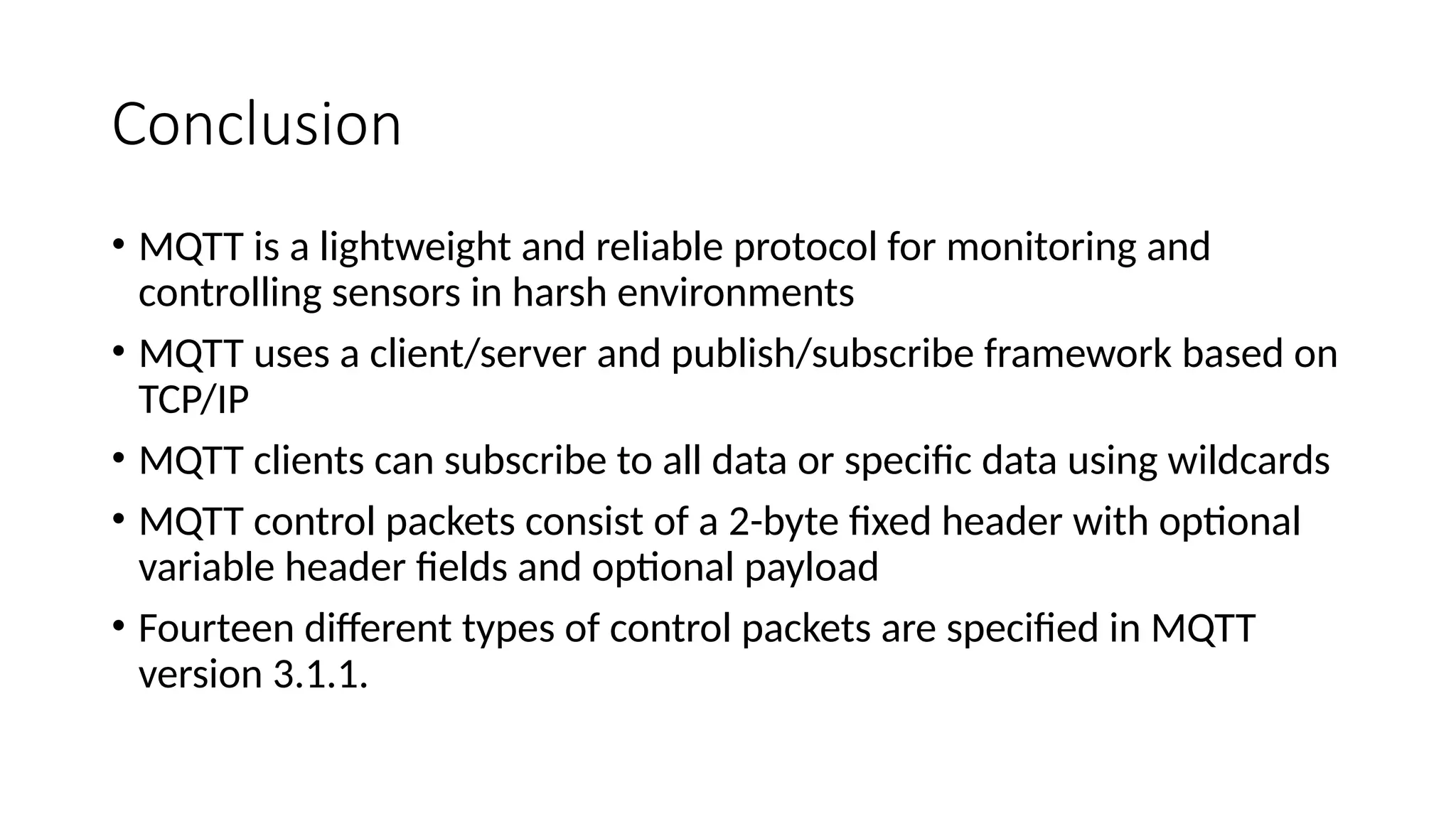Conclusion
• MQTT is a lightweight and reliable protocol for monitoring and
controlling sensors in harsh environments
• MQTT uses a client/server and publish/subscribe framework based on
TCP/IP
• MQTT clients can subscribe to all data or specific data using wildcards
• MQTT control packets consist of a 2-byte fixed header with optional
variable header fields and optional payload
• Fourteen different types of control packets are specified in MQTT
version 3.1.1.
 