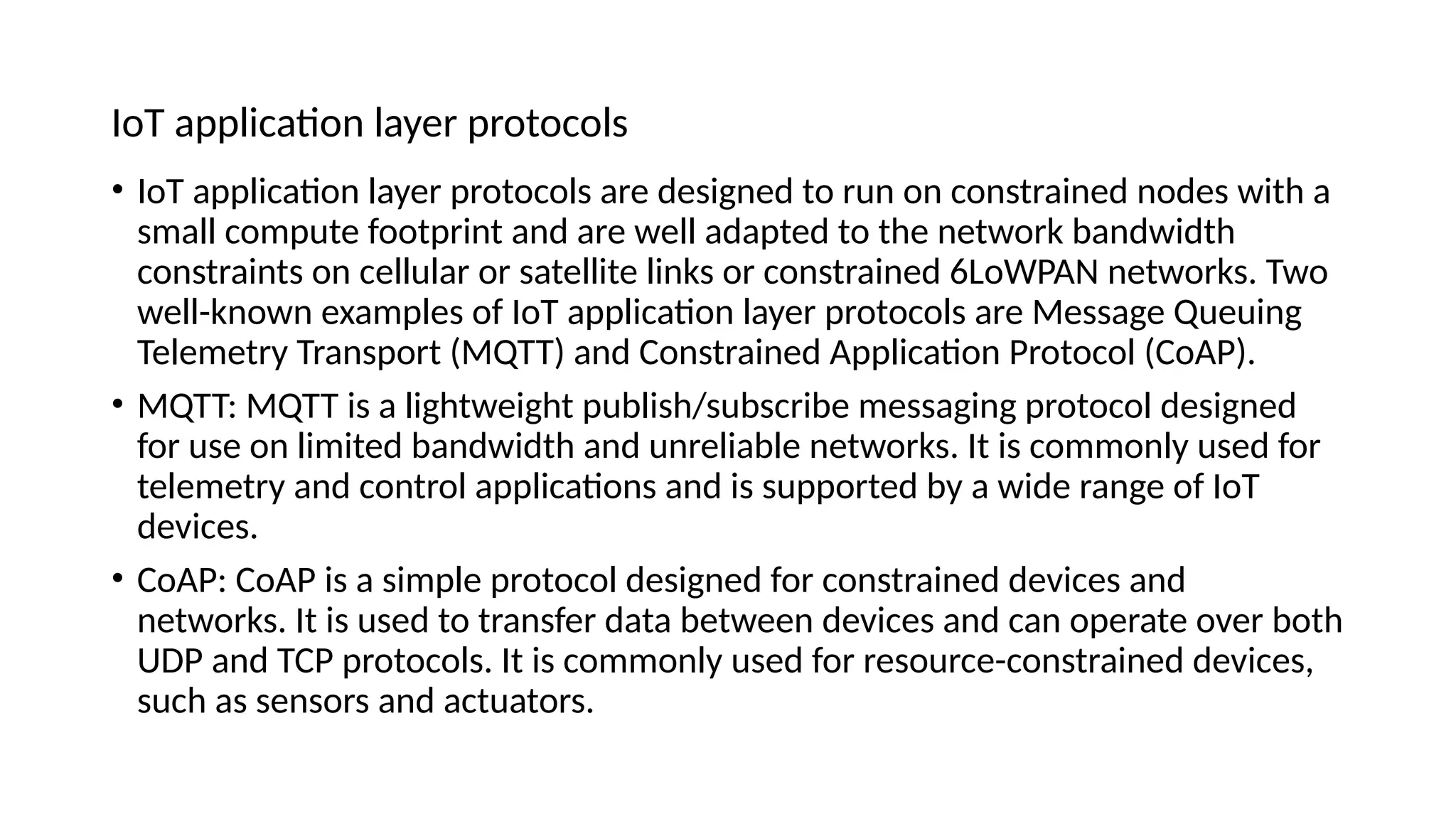 IoT application layer protocols
• IoT application layer protocols are designed to run on constrained nodes with a
small compute footprint and are well adapted to the network bandwidth
constraints on cellular or satellite links or constrained 6LoWPAN networks. Two
well-known examples of IoT application layer protocols are Message Queuing
Telemetry Transport (MQTT) and Constrained Application Protocol (CoAP).
• MQTT: MQTT is a lightweight publish/subscribe messaging protocol designed
for use on limited bandwidth and unreliable networks. It is commonly used for
telemetry and control applications and is supported by a wide range of IoT
devices.
• CoAP: CoAP is a simple protocol designed for constrained devices and
networks. It is used to transfer data between devices and can operate over both
UDP and TCP protocols. It is commonly used for resource-constrained devices,
such as sensors and actuators.
 