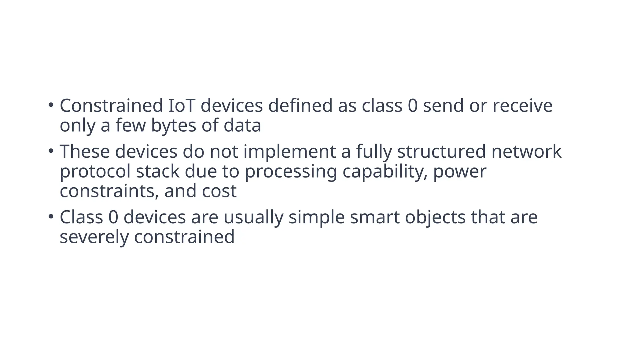 • Constrained IoT devices defined as class 0 send or receive
only a few bytes of data
• These devices do not implement a fully structured network
protocol stack due to processing capability, power
constraints, and cost
• Class 0 devices are usually simple smart objects that are
severely constrained
 