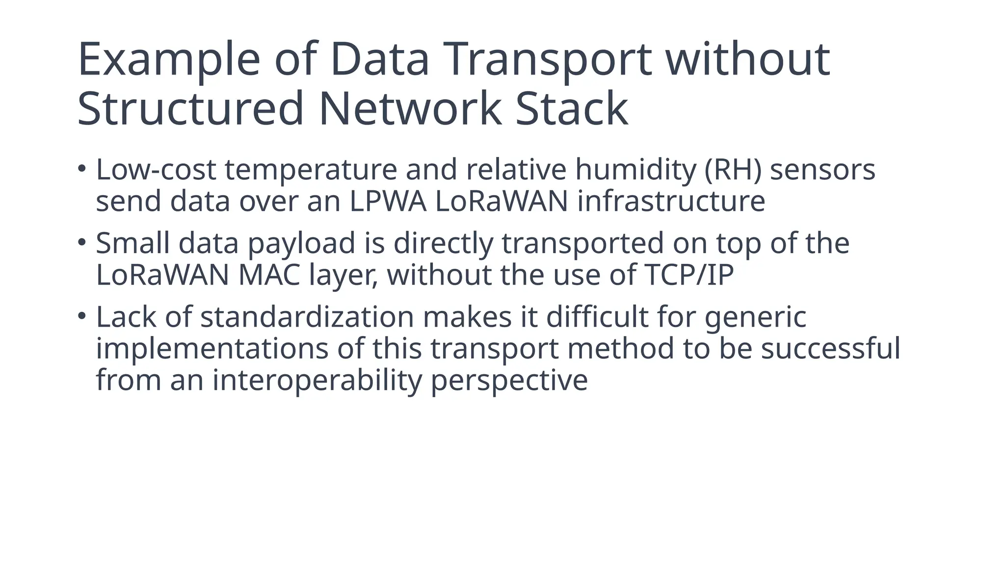 Example of Data Transport without
Structured Network Stack
• Low-cost temperature and relative humidity (RH) sensors
send data over an LPWA LoRaWAN infrastructure
• Small data payload is directly transported on top of the
LoRaWAN MAC layer, without the use of TCP/IP
• Lack of standardization makes it difficult for generic
implementations of this transport method to be successful
from an interoperability perspective
 