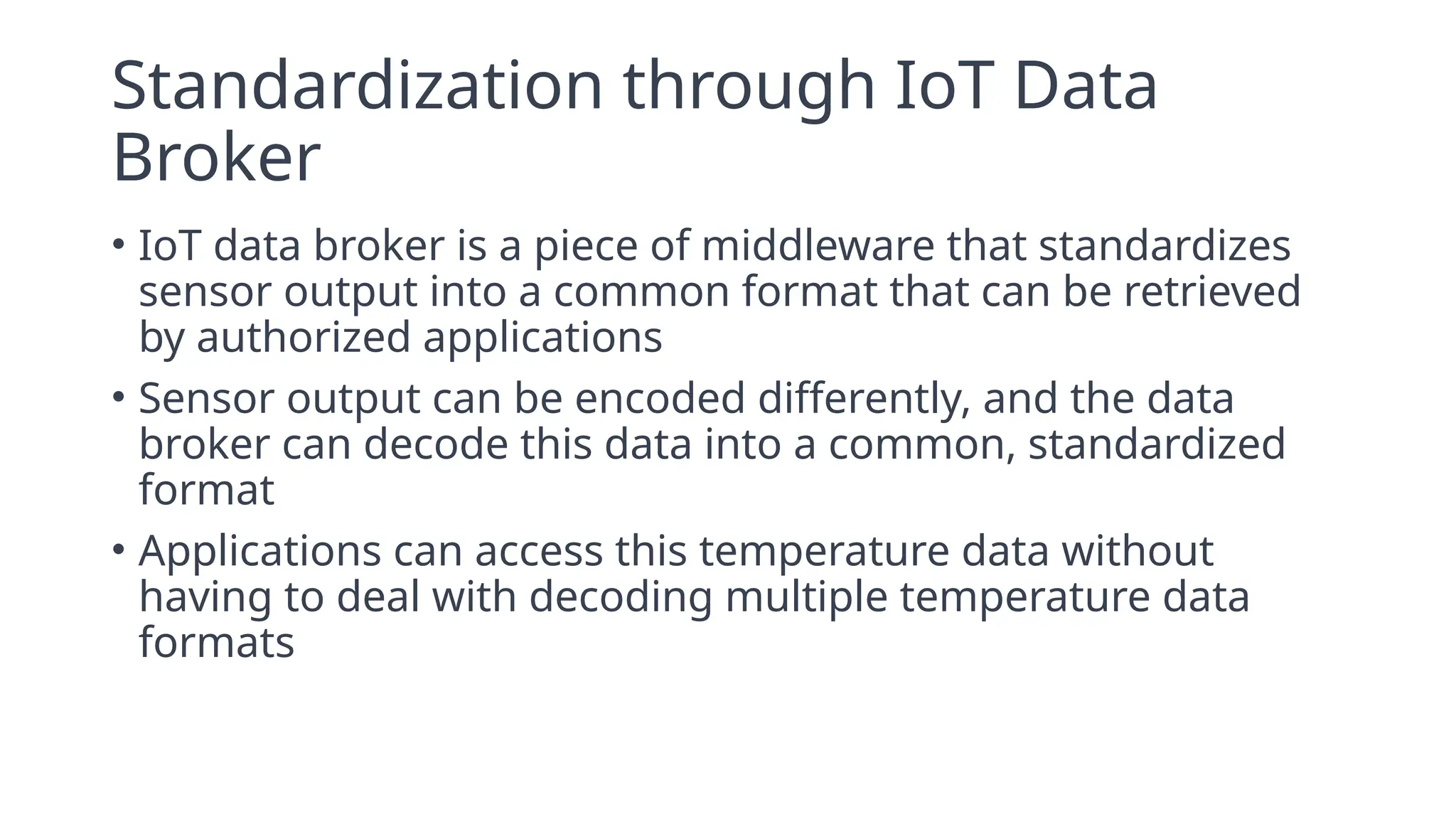 Standardization through IoT Data
Broker
• IoT data broker is a piece of middleware that standardizes
sensor output into a common format that can be retrieved
by authorized applications
• Sensor output can be encoded differently, and the data
broker can decode this data into a common, standardized
format
• Applications can access this temperature data without
having to deal with decoding multiple temperature data
formats
 