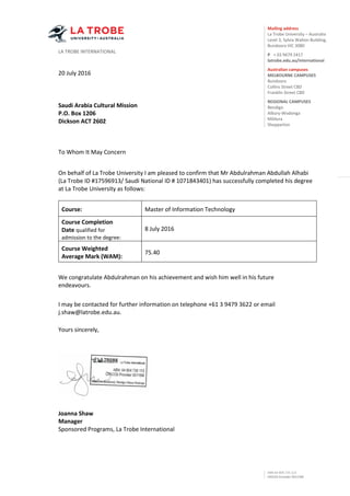 Mailing address
La Trobe University – Australia
Level 3, Sylvia Walton Building,
Bundoora VIC 3080
P + 03 9479 2417
latrobe.edu.au/international
Australian campuses
MELBOURNE CAMPUSES
Bundoora
Collins Street CBD
Franklin Street CBD
REGIONAL CAMPUSES
Bendigo
Albury-Wodonga
Mildura
Shepparton
LA TROBE INTERNATIONAL
ABN 64 804 735 113
CRICOS Provider 00115M
20 July 2016
Saudi Arabia Cultural Mission
P.O. Box 1206
Dickson ACT 2602
To Whom It May Concern
On behalf of La Trobe University I am pleased to confirm that Mr Abdulrahman Abdullah Alhabi
(La Trobe ID #17596913/ Saudi National ID # 1071843401) has successfully completed his degree
at La Trobe University as follows:
Course: Master of Information Technology
Course Completion
Date qualified for
admission to the degree:
8 July 2016
Course Weighted
Average Mark (WAM):
75.40
We congratulate Abdulrahman on his achievement and wish him well in his future
endeavours.
I may be contacted for further information on telephone +61 3 9479 3622 or email
j.shaw@latrobe.edu.au.
Yours sincerely,
Joanna Shaw
Manager
Sponsored Programs, La Trobe International
 