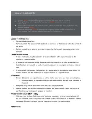 Lease Term Includes:
 Non-cancellable lease term
 Renewal periods that are reasonably certain to be exercised by the lessee or within the control of
the lessor
 Periods covered by an option to terminate the lease that the lessee is reasonably certain to not
exercise
Lease Modifications
 A lease modification may be accounted for as a modification to the original lease or as the
creation of a separate lease.
 A lessee will only reassess variable lease payments that depend on an index or rate when the
lease liability is re-measured for another reason independent of a change in a reference index or
rate.
 A lessor should not reassess the lease term or a lessee option to purchase the asset unless the
lease is modified and that modification is not accounted for as a separate lease.
Transition
 Owners & landlords can expect lessees to ask for shorter lease terms and more renewal options.
o Attorneys need to be prepared to discuss what lease duration will best serve the needs of
the client.
 Companies may want to revisit their lease-versus-buy decision criteria.
 Leasing software and systems may require upgrades and enhancements, which may require a
significant runway to adequately prepare for transition.
Preparation Should Start Today
 Attorneys need to stress the importance of beginning preparation to come into compliance with
the new standards today. Companies with hundreds or thousands of leases on the books will face
thousands of hours in preparing financial statements to match the new standards.
References
 