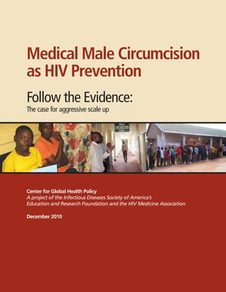 Center for Global Health Policy
A project of the Infectious Diseases Society of America’s
Education and Research Foundation and the HIV Medicine Association
December 2010
Medical Male Circumcision
as HIV Prevention
Follow the Evidence:
The case for aggressive scale up
 