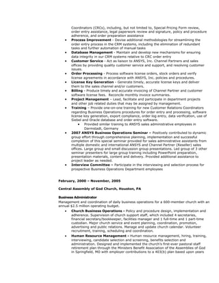 Coordinators (CRCs), including, but not limited to, Special Pricing Form review,
order entry assistance, legal paperwork review and signature, policy and procedure
adherence, and order preparation assistance
• Process Improvement - Devise additional methodologies for streamlining the
order entry process in the CRM systems, including the elimination of redundant
tasks and further automation of manual tasks
• Database Management - Maintain and develop new mechanisms for ensuring
data integrity in our CRM systems relative to CRC order entry
• Customer Service - Act as liaison to ANSYS, Inc. Channel Partners and sales
offices by providing quality customer service and support, and resolving customer
issues.
• Order Processing - Process software license orders, stock orders and verify
license agreements in accordance with ANSYS, Inc. policies and procedures.
• License Key Generation - Generate timely, accurate license keys and deliver
them to the sales channel and/or customers.
• Billing - Produce timely and accurate invoicing of Channel Partner and customer
software license fees. Reconcile monthly invoice summaries.
• Project Management – Lead, facilitate and participate in department projects
and other job related duties that may be assigned by management.
• Training – Provide one-on-one training for new Customer Relations Coordinators
regarding Business Operations procedures for order entry and processing, software
license key generation, export compliance, order log entry, data verification, use of
Siebel and Oracle database and order entry software.
• Provided similar training to ANSYS sales administrative employees in
Darmstadt, Germany
• 2007 ANSYS Business Operations Seminar – Positively contributed to dynamic
group effort through comprehensive planning, implementation and successful
completion of this special seminar provided for sales administrative assistants from
multiple domestic and international ANSYS and Channel Partner (Reseller) sales
offices. Large group and small discussion group presentations. Led group of 3 other
seminar presenters for large group training including PowerPoint preparation,
presentation materials, content and delivery. Provided additional assistance to
project leader as needed.
• Interview Committee – Participate in the interviewing and selection process for
prospective Business Operations Department employees
February, 2000 – November, 2005
Central Assembly of God Church, Houston, PA
Business Administrator
Management and coordination of daily business operations for a 600-member church with an
annual $2.5 million operating budget.
• Church Business Operations - Policy and procedure design, implementation and
adherence. Supervision of church support staff, which included 4 secretaries,
financial secretary/bookkeeper, facilities manager and 1 full-time and 1 part-time
custodian. Major church service and event planning, coordination, promotion,
advertising and public relations. Manage and update church calendar. Volunteer
recruitment, training, scheduling and coordination.
• Human Resource Management - Human resource management, hiring, training,
interviewing, candidate selection and screening, benefits selection and
administration. Designed and implemented the church’s first-ever pastoral staff
retirement plan through the Ministers Benefit Association of the Assemblies of God
in Springfield, MO with employer contributions to a 403(b) plan based upon years
 