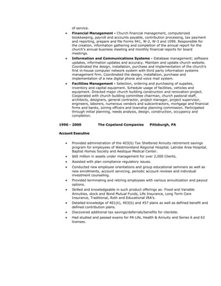 of service.
• Financial Management - Church financial management, computerized
bookkeeping, payroll and accounts payable, contribution processing, tax payment
and reporting, prepare and file Forms 941, W-2, W-3 and 1099. Responsible for
the creation, information gathering and completion of the annual report for the
church’s annual business meeting and monthly financial reports for board
meetings.
• Information and Communications Systems - Database management; software
updates, information updates and accuracy. Maintain and update church website.
Coordinated the design, installation, purchase and implementation of the church’s
first in-house computer network system with third party information systems
management firm. Coordinated the design, installation, purchase and
implementation of a new digital phone and voice mail system.
• Facilities Management - Selection, ordering and purchasing of supplies,
inventory and capital equipment. Schedule usage of facilities, vehicles and
equipment. Directed major church building construction and renovation project.
Cooperated with church building committee chairman, church pastoral staff,
architects, designers, general contractor, project manager, project supervisor,
engineers, laborers, numerous vendors and subcontractors, mortgage and financial
firms and banks, zoning officers and township planning commission. Participated
through initial planning, needs analysis, design, construction, occupancy and
completion.
1996 - 2000 The Copeland Companies Pittsburgh, PA
Account Executive
• Provided administration of the 403(b) Tax Sheltered Annuity retirement savings
program for employees of Westmoreland Regional Hospital, Latrobe Area Hospital,
Baptist Homes Society and Aestique Medical Center.
• $60 million in assets under management for over 2,000 Clients.
• Assisted with plan compliance regulatory issues.
• Conducted new employee orientations and group educational seminars as well as
new enrollments, account servicing, periodic account reviews and individual
investment counseling.
• Provided terminating and retiring employees with various annuitization and payout
options.
• Skilled and knowledgeable in such product offerings as: Fixed and Variable
Annuities, stock and Bond Mutual Funds, Life Insurance, Long Term Care
Insurance, Traditional, Roth and Educational IRA’s.
• Detailed knowledge of 401(k), 403(b) and 457 plans as well as defined benefit and
defined contribution plans.
• Discovered additional tax savings/deferrals/benefits for clientele.
• Had studied and passed exams for PA Life, Health & Annuity and Series 6 and 63
licenses.
 