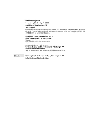 Other Employment
December, 2012 – April, 2013
H&R Block, Washington, PA
Tax Preparer
Completed tax preparer training and passed IRS Registered Preparer exam. Prepared
personal Federal, state and local tax returns. Assisted other tax preparers. IRS PTIN
#P01635885 is current and active.
November, 2006 – December 2011
Atria’s Restaurant, McMurray, PA
Waiter
Part-time food service employment
November, 2005 – May, 2006
Davison Design and Development, Pittsburgh, PA
Director of Development
Sale of new product and invention development services
Education Washington & Jefferson College, Washington, PA
B.A., Business Administration
 