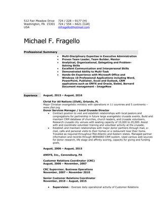 512 Fair Meadow Drive
Washington, PA 15301
USA
724 / 228 – 9177 (H)
724 / 554 – 6621 (Cell)
mfragello@hotmail.com
Michael F. Fragello
Professional Summary
• Multi-Disciplinary Expertise in Executive Administration
• Proven Team Leader, Team Builder, Mentor
• Analytical, Organizational, Delegating and Problem-
Solving Skills
• Excellent Communication and Interpersonal Skills
• Demonstrated Ability to Multi-Task
• Hands-On Experience with Microsoft Office and
Windows 10 Professional Applications including Word,
PowerPoint, Publisher, Excel and Outlook, CRM
applicatons such as ONYX and Oracle, Siebel, Bernard
Document management - ImageNow
Experience August, 2015 – August, 2016
Christ For All Nations (CfaN), Orlando, FL
Major Christian evangelistic ministry with operations in 11 countries and 5 continents –
www.cfan.org
Donor Services Manager / Local Crusade Director
• Contract position to visit and establish relationships with local pastors and
congregations for partnership in future large evangelistic crusade events. Build and
maintain CRM database of churches, church leaders, and crusade volunteers.
Research crusade city venues with seating capacity of 10,000 to 20,000. Assist
with and coordinate volunteer training and volunteer activity at the crusade.
• Establish and maintain relationships with major donor partners through mail, e-
mail, calls and personal visits to their homes or a restaurant near their home.
Traveled as required throughout Mid-Atlantic and Eastern states. Managed partner
information and records through BERNARD CRM system. Used various web sources
for donor research, life stage and affinity scoring, capacity for giving and funding
goals.
August, 2006 – August, 2015
ANSYS, Inc., Canonsburg, PA
Customer Relations Coordinator (CRC)
August, 2006 – November, 2007
CRC Supervisor, Business Operations
November, 2007 – November 2010
Senior Customer Relations Coordinator
November, 2010 – August, 2015
• Supervision - Oversee daily operational activity of Customer Relations
 