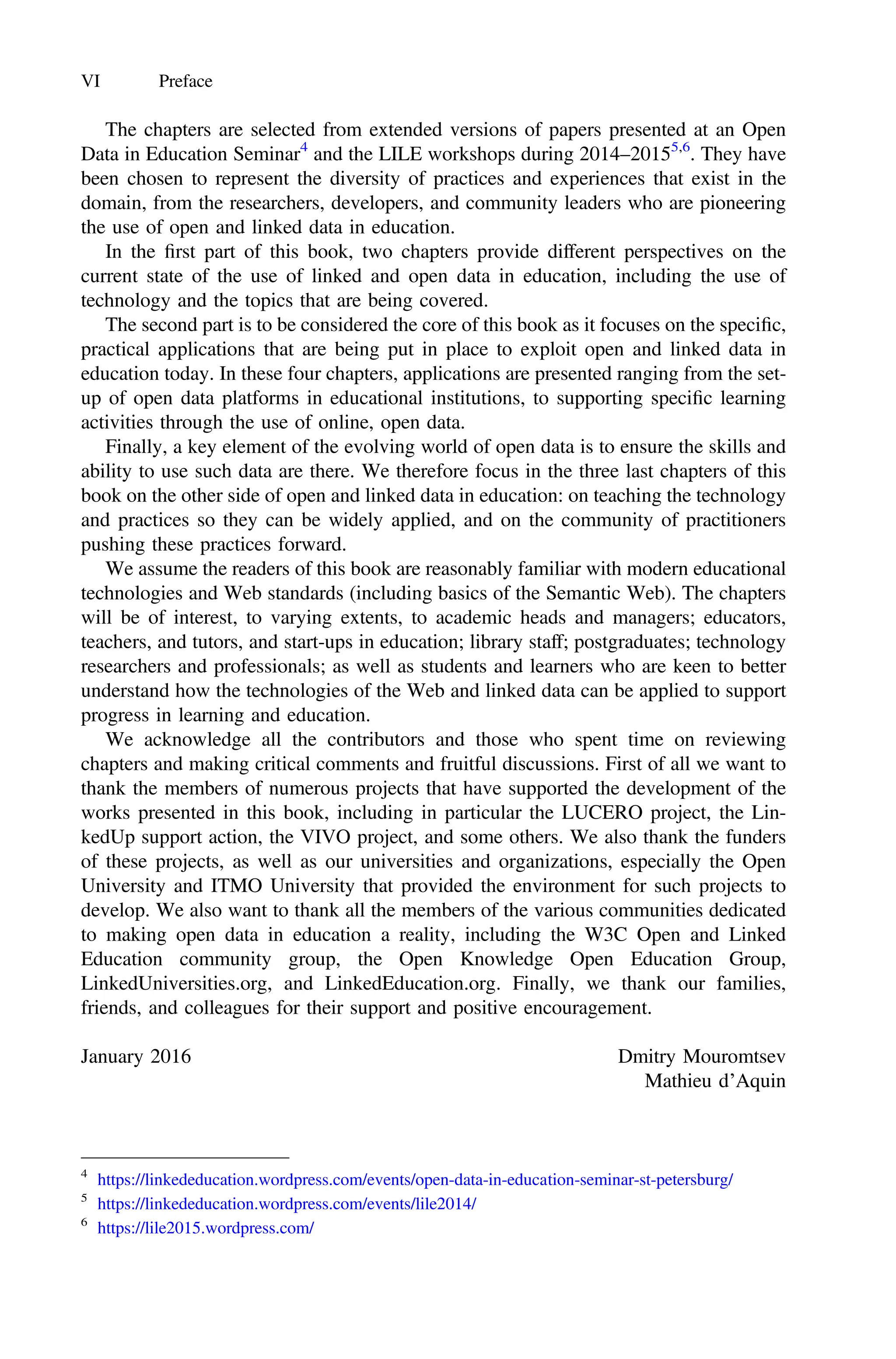 The chapters are selected from extended versions of papers presented at an Open
Data in Education Seminar4
and the LILE workshops during 2014–20155,6
. They have
been chosen to represent the diversity of practices and experiences that exist in the
domain, from the researchers, developers, and community leaders who are pioneering
the use of open and linked data in education.
In the ﬁrst part of this book, two chapters provide different perspectives on the
current state of the use of linked and open data in education, including the use of
technology and the topics that are being covered.
The second part is to be considered the core of this book as it focuses on the speciﬁc,
practical applications that are being put in place to exploit open and linked data in
education today. In these four chapters, applications are presented ranging from the set-
up of open data platforms in educational institutions, to supporting speciﬁc learning
activities through the use of online, open data.
Finally, a key element of the evolving world of open data is to ensure the skills and
ability to use such data are there. We therefore focus in the three last chapters of this
book on the other side of open and linked data in education: on teaching the technology
and practices so they can be widely applied, and on the community of practitioners
pushing these practices forward.
We assume the readers of this book are reasonably familiar with modern educational
technologies and Web standards (including basics of the Semantic Web). The chapters
will be of interest, to varying extents, to academic heads and managers; educators,
teachers, and tutors, and start-ups in education; library staff; postgraduates; technology
researchers and professionals; as well as students and learners who are keen to better
understand how the technologies of the Web and linked data can be applied to support
progress in learning and education.
We acknowledge all the contributors and those who spent time on reviewing
chapters and making critical comments and fruitful discussions. First of all we want to
thank the members of numerous projects that have supported the development of the
works presented in this book, including in particular the LUCERO project, the Lin-
kedUp support action, the VIVO project, and some others. We also thank the funders
of these projects, as well as our universities and organizations, especially the Open
University and ITMO University that provided the environment for such projects to
develop. We also want to thank all the members of the various communities dedicated
to making open data in education a reality, including the W3C Open and Linked
Education community group, the Open Knowledge Open Education Group,
LinkedUniversities.org, and LinkedEducation.org. Finally, we thank our families,
friends, and colleagues for their support and positive encouragement.
January 2016 Dmitry Mouromtsev
Mathieu d’Aquin
4
https://linkededucation.wordpress.com/events/open-data-in-education-seminar-st-petersburg/
5
https://linkededucation.wordpress.com/events/lile2014/
6
https://lile2015.wordpress.com/
VI Preface
 