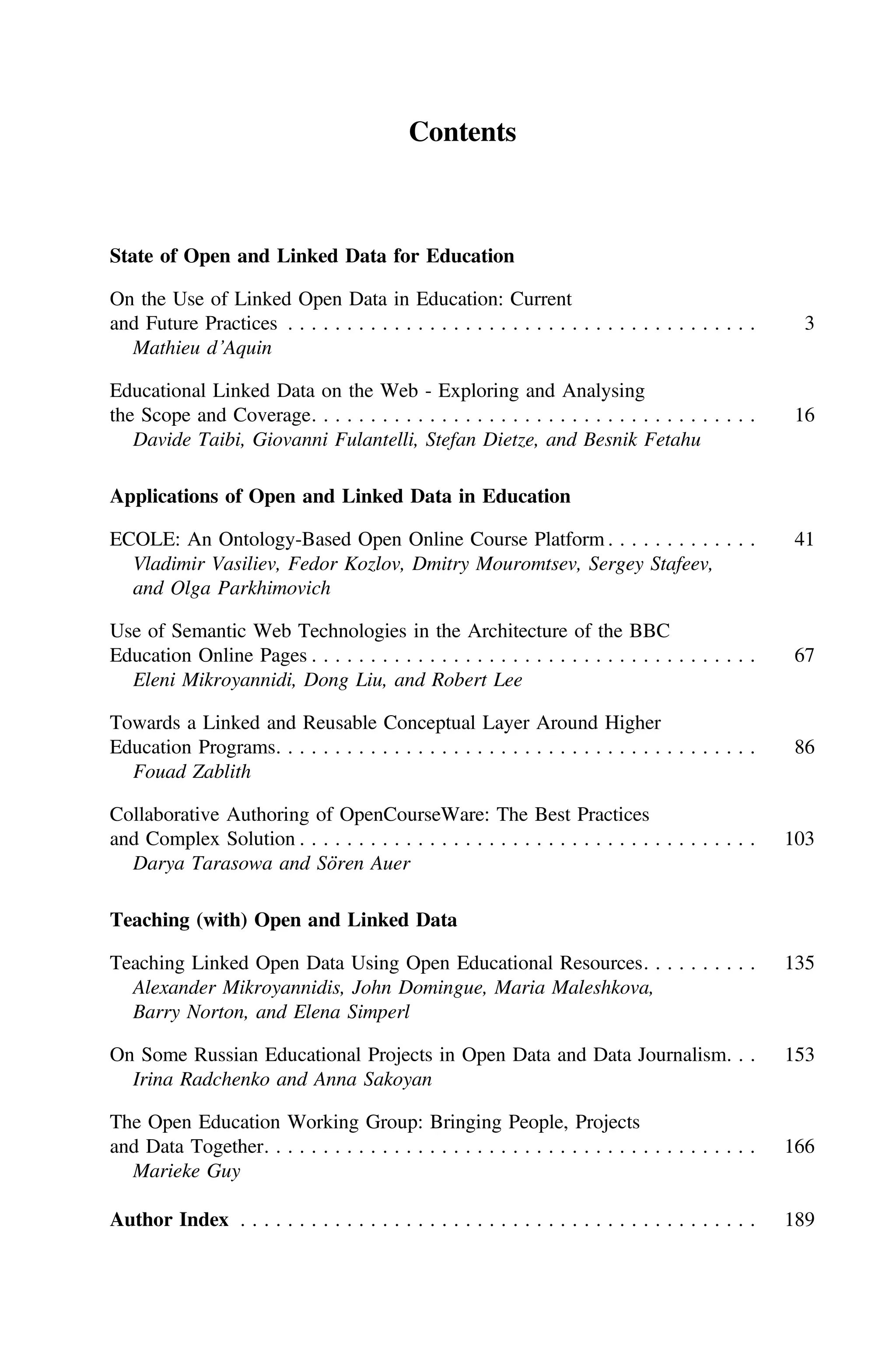 Contents
State of Open and Linked Data for Education
On the Use of Linked Open Data in Education: Current
and Future Practices . . . . . . . . . . . . . . . . . . . . . . . . . . . . . . . . . . . . . . . . 3
Mathieu d’Aquin
Educational Linked Data on the Web - Exploring and Analysing
the Scope and Coverage. . . . . . . . . . . . . . . . . . . . . . . . . . . . . . . . . . . . . . 16
Davide Taibi, Giovanni Fulantelli, Stefan Dietze, and Besnik Fetahu
Applications of Open and Linked Data in Education
ECOLE: An Ontology-Based Open Online Course Platform . . . . . . . . . . . . . 41
Vladimir Vasiliev, Fedor Kozlov, Dmitry Mouromtsev, Sergey Stafeev,
and Olga Parkhimovich
Use of Semantic Web Technologies in the Architecture of the BBC
Education Online Pages . . . . . . . . . . . . . . . . . . . . . . . . . . . . . . . . . . . . . . 67
Eleni Mikroyannidi, Dong Liu, and Robert Lee
Towards a Linked and Reusable Conceptual Layer Around Higher
Education Programs. . . . . . . . . . . . . . . . . . . . . . . . . . . . . . . . . . . . . . . . . 86
Fouad Zablith
Collaborative Authoring of OpenCourseWare: The Best Practices
and Complex Solution . . . . . . . . . . . . . . . . . . . . . . . . . . . . . . . . . . . . . . . 103
Darya Tarasowa and Sören Auer
Teaching (with) Open and Linked Data
Teaching Linked Open Data Using Open Educational Resources. . . . . . . . . . 135
Alexander Mikroyannidis, John Domingue, Maria Maleshkova,
Barry Norton, and Elena Simperl
On Some Russian Educational Projects in Open Data and Data Journalism. . . 153
Irina Radchenko and Anna Sakoyan
The Open Education Working Group: Bringing People, Projects
and Data Together. . . . . . . . . . . . . . . . . . . . . . . . . . . . . . . . . . . . . . . . . . 166
Marieke Guy
Author Index . . . . . . . . . . . . . . . . . . . . . . . . . . . . . . . . . . . . . . . . . . . . 189
 
