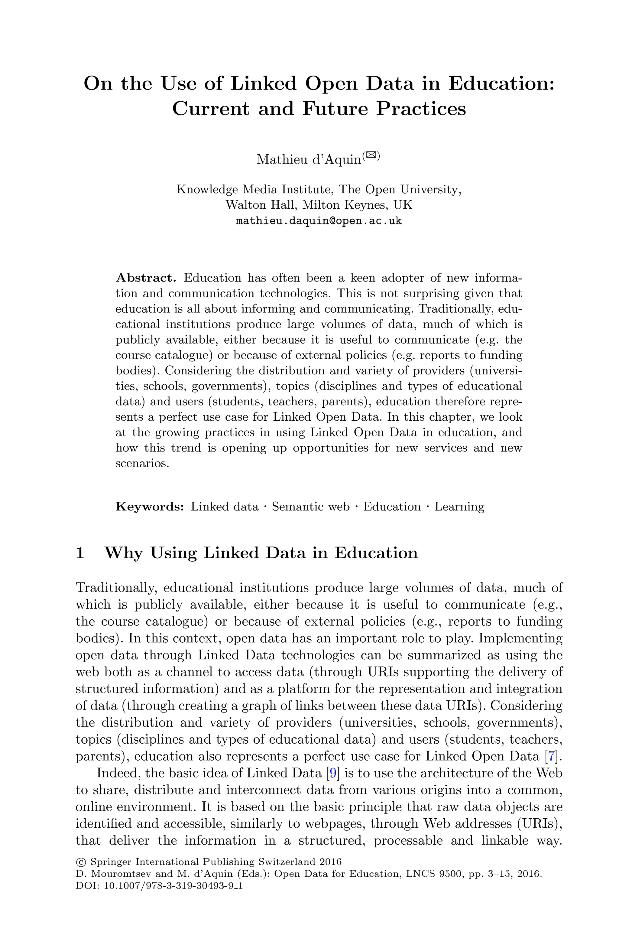 On the Use of Linked Open Data in Education:
Current and Future Practices
Mathieu d’Aquin(B)
Knowledge Media Institute, The Open University,
Walton Hall, Milton Keynes, UK
mathieu.daquin@open.ac.uk
Abstract. Education has often been a keen adopter of new informa-
tion and communication technologies. This is not surprising given that
education is all about informing and communicating. Traditionally, edu-
cational institutions produce large volumes of data, much of which is
publicly available, either because it is useful to communicate (e.g. the
course catalogue) or because of external policies (e.g. reports to funding
bodies). Considering the distribution and variety of providers (universi-
ties, schools, governments), topics (disciplines and types of educational
data) and users (students, teachers, parents), education therefore repre-
sents a perfect use case for Linked Open Data. In this chapter, we look
at the growing practices in using Linked Open Data in education, and
how this trend is opening up opportunities for new services and new
scenarios.
Keywords: Linked data · Semantic web · Education · Learning
1 Why Using Linked Data in Education
Traditionally, educational institutions produce large volumes of data, much of
which is publicly available, either because it is useful to communicate (e.g.,
the course catalogue) or because of external policies (e.g., reports to funding
bodies). In this context, open data has an important role to play. Implementing
open data through Linked Data technologies can be summarized as using the
web both as a channel to access data (through URIs supporting the delivery of
structured information) and as a platform for the representation and integration
of data (through creating a graph of links between these data URIs). Considering
the distribution and variety of providers (universities, schools, governments),
topics (disciplines and types of educational data) and users (students, teachers,
parents), education also represents a perfect use case for Linked Open Data [7].
Indeed, the basic idea of Linked Data [9] is to use the architecture of the Web
to share, distribute and interconnect data from various origins into a common,
online environment. It is based on the basic principle that raw data objects are
identiﬁed and accessible, similarly to webpages, through Web addresses (URIs),
that deliver the information in a structured, processable and linkable way.
c
 Springer International Publishing Switzerland 2016
D. Mouromtsev and M. d’Aquin (Eds.): Open Data for Education, LNCS 9500, pp. 3–15, 2016.
DOI: 10.1007/978-3-319-30493-9 1
 