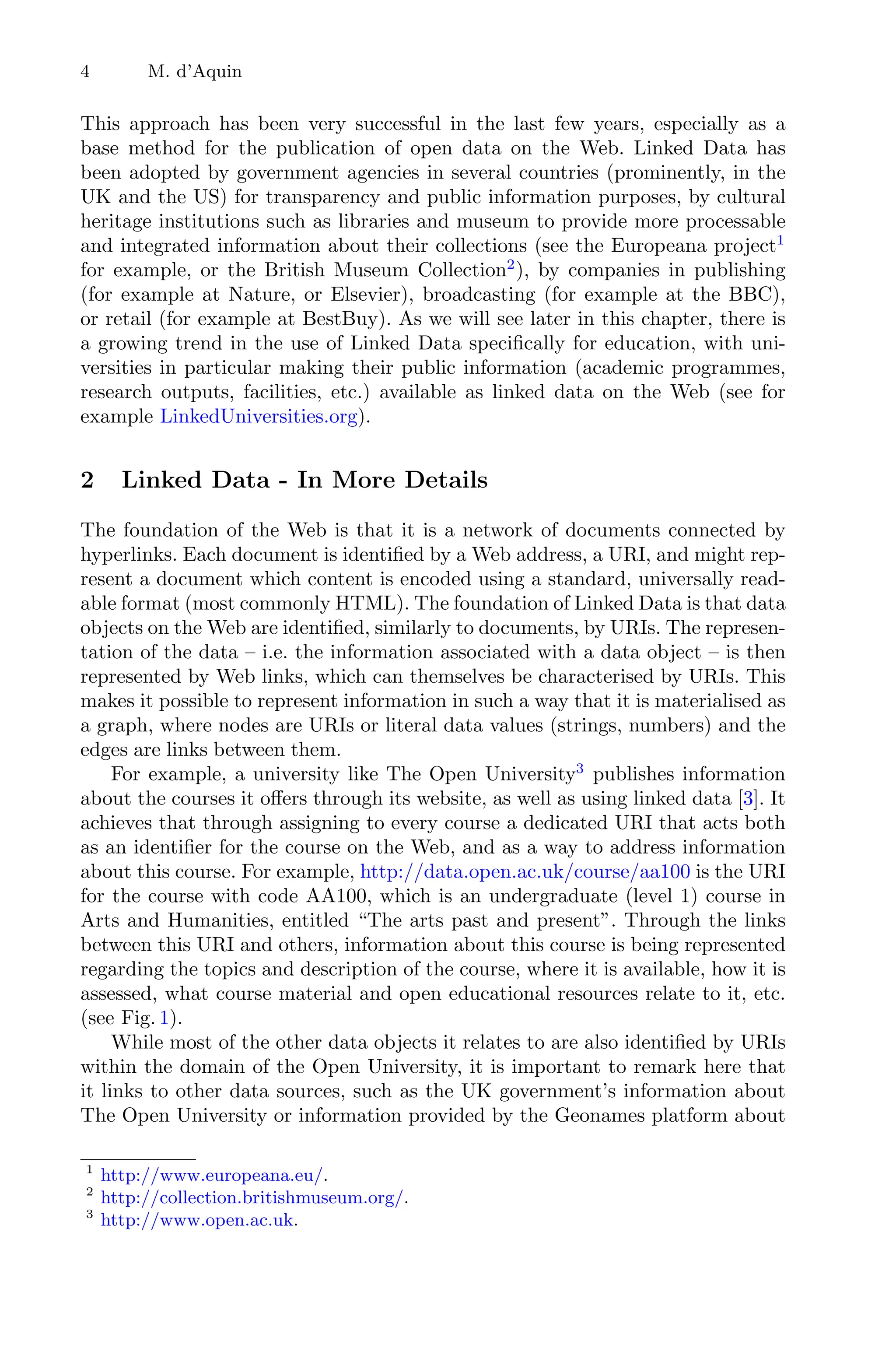 4 M. d’Aquin
This approach has been very successful in the last few years, especially as a
base method for the publication of open data on the Web. Linked Data has
been adopted by government agencies in several countries (prominently, in the
UK and the US) for transparency and public information purposes, by cultural
heritage institutions such as libraries and museum to provide more processable
and integrated information about their collections (see the Europeana project1
for example, or the British Museum Collection2
), by companies in publishing
(for example at Nature, or Elsevier), broadcasting (for example at the BBC),
or retail (for example at BestBuy). As we will see later in this chapter, there is
a growing trend in the use of Linked Data speciﬁcally for education, with uni-
versities in particular making their public information (academic programmes,
research outputs, facilities, etc.) available as linked data on the Web (see for
example LinkedUniversities.org).
2 Linked Data - In More Details
The foundation of the Web is that it is a network of documents connected by
hyperlinks. Each document is identiﬁed by a Web address, a URI, and might rep-
resent a document which content is encoded using a standard, universally read-
able format (most commonly HTML). The foundation of Linked Data is that data
objects on the Web are identiﬁed, similarly to documents, by URIs. The represen-
tation of the data – i.e. the information associated with a data object – is then
represented by Web links, which can themselves be characterised by URIs. This
makes it possible to represent information in such a way that it is materialised as
a graph, where nodes are URIs or literal data values (strings, numbers) and the
edges are links between them.
For example, a university like The Open University3
publishes information
about the courses it oﬀers through its website, as well as using linked data [3]. It
achieves that through assigning to every course a dedicated URI that acts both
as an identiﬁer for the course on the Web, and as a way to address information
about this course. For example, http://data.open.ac.uk/course/aa100 is the URI
for the course with code AA100, which is an undergraduate (level 1) course in
Arts and Humanities, entitled “The arts past and present”. Through the links
between this URI and others, information about this course is being represented
regarding the topics and description of the course, where it is available, how it is
assessed, what course material and open educational resources relate to it, etc.
(see Fig. 1).
While most of the other data objects it relates to are also identiﬁed by URIs
within the domain of the Open University, it is important to remark here that
it links to other data sources, such as the UK government’s information about
The Open University or information provided by the Geonames platform about
1
http://www.europeana.eu/.
2
http://collection.britishmuseum.org/.
3
http://www.open.ac.uk.
 