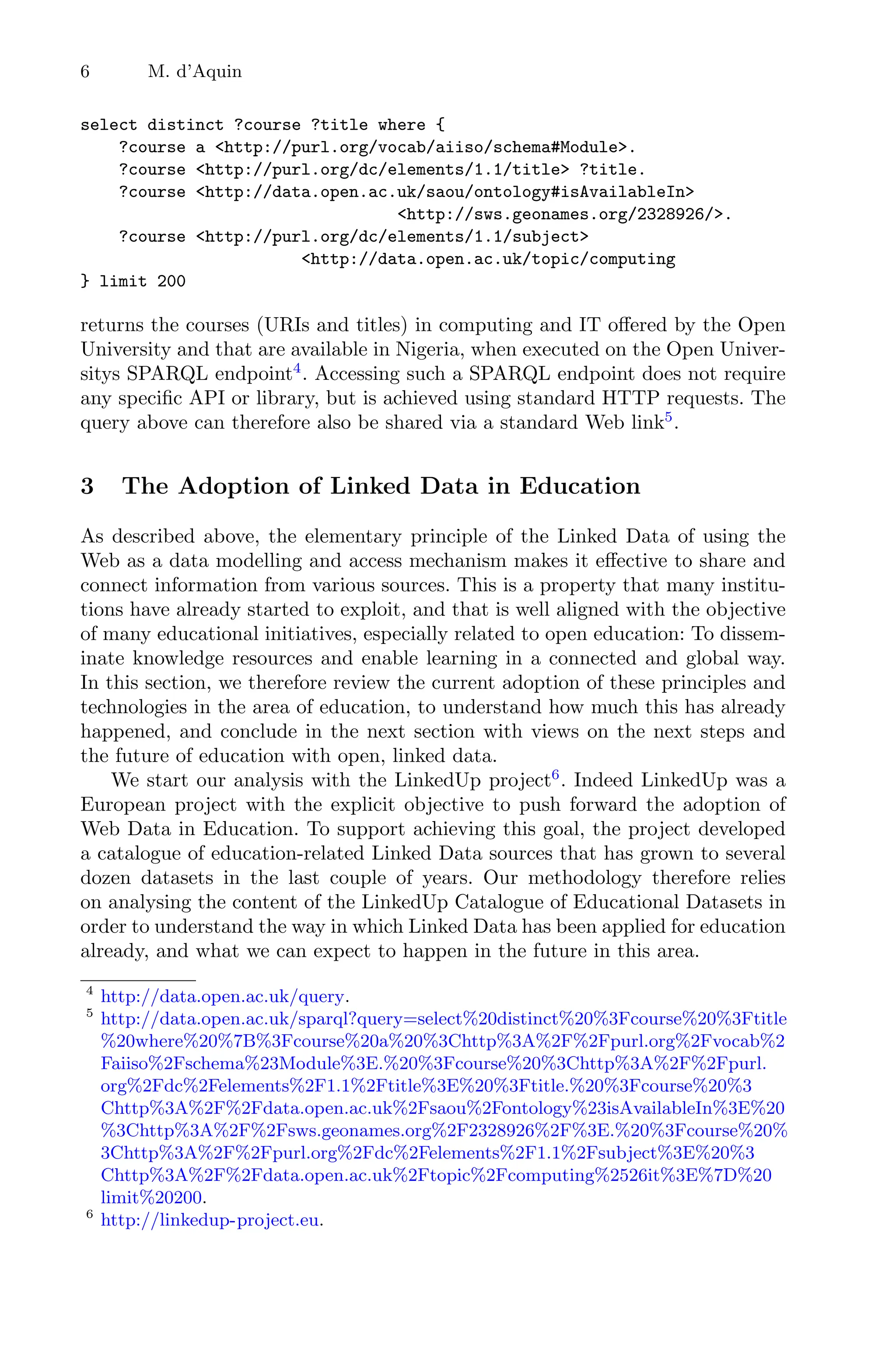 6 M. d’Aquin
select distinct ?course ?title where {
?course a http://purl.org/vocab/aiiso/schema#Module.
?course http://purl.org/dc/elements/1.1/title ?title.
?course http://data.open.ac.uk/saou/ontology#isAvailableIn
http://sws.geonames.org/2328926/.
?course http://purl.org/dc/elements/1.1/subject
http://data.open.ac.uk/topic/computing
} limit 200
returns the courses (URIs and titles) in computing and IT oﬀered by the Open
University and that are available in Nigeria, when executed on the Open Univer-
sitys SPARQL endpoint4
. Accessing such a SPARQL endpoint does not require
any speciﬁc API or library, but is achieved using standard HTTP requests. The
query above can therefore also be shared via a standard Web link5
.
3 The Adoption of Linked Data in Education
As described above, the elementary principle of the Linked Data of using the
Web as a data modelling and access mechanism makes it eﬀective to share and
connect information from various sources. This is a property that many institu-
tions have already started to exploit, and that is well aligned with the objective
of many educational initiatives, especially related to open education: To dissem-
inate knowledge resources and enable learning in a connected and global way.
In this section, we therefore review the current adoption of these principles and
technologies in the area of education, to understand how much this has already
happened, and conclude in the next section with views on the next steps and
the future of education with open, linked data.
We start our analysis with the LinkedUp project6
. Indeed LinkedUp was a
European project with the explicit objective to push forward the adoption of
Web Data in Education. To support achieving this goal, the project developed
a catalogue of education-related Linked Data sources that has grown to several
dozen datasets in the last couple of years. Our methodology therefore relies
on analysing the content of the LinkedUp Catalogue of Educational Datasets in
order to understand the way in which Linked Data has been applied for education
already, and what we can expect to happen in the future in this area.
4
http://data.open.ac.uk/query.
5
http://data.open.ac.uk/sparql?query=select%20distinct%20%3Fcourse%20%3Ftitle
%20where%20%7B%3Fcourse%20a%20%3Chttp%3A%2F%2Fpurl.org%2Fvocab%2
Faiiso%2Fschema%23Module%3E.%20%3Fcourse%20%3Chttp%3A%2F%2Fpurl.
org%2Fdc%2Felements%2F1.1%2Ftitle%3E%20%3Ftitle.%20%3Fcourse%20%3
Chttp%3A%2F%2Fdata.open.ac.uk%2Fsaou%2Fontology%23isAvailableIn%3E%20
%3Chttp%3A%2F%2Fsws.geonames.org%2F2328926%2F%3E.%20%3Fcourse%20%
3Chttp%3A%2F%2Fpurl.org%2Fdc%2Felements%2F1.1%2Fsubject%3E%20%3
Chttp%3A%2F%2Fdata.open.ac.uk%2Ftopic%2Fcomputing%2526it%3E%7D%20
limit%20200.
6
http://linkedup-project.eu.
 