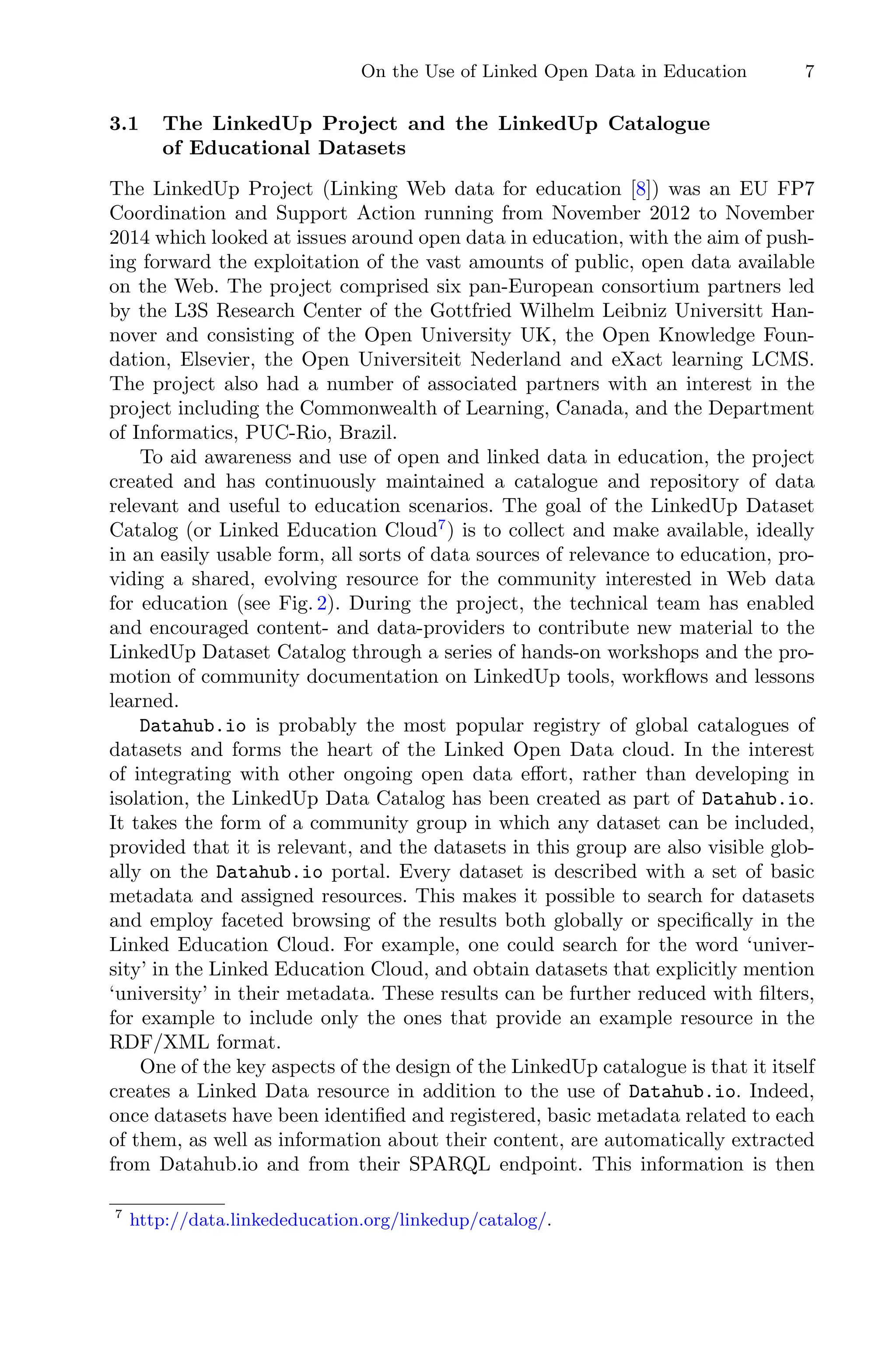 On the Use of Linked Open Data in Education 7
3.1 The LinkedUp Project and the LinkedUp Catalogue
of Educational Datasets
The LinkedUp Project (Linking Web data for education [8]) was an EU FP7
Coordination and Support Action running from November 2012 to November
2014 which looked at issues around open data in education, with the aim of push-
ing forward the exploitation of the vast amounts of public, open data available
on the Web. The project comprised six pan-European consortium partners led
by the L3S Research Center of the Gottfried Wilhelm Leibniz Universitt Han-
nover and consisting of the Open University UK, the Open Knowledge Foun-
dation, Elsevier, the Open Universiteit Nederland and eXact learning LCMS.
The project also had a number of associated partners with an interest in the
project including the Commonwealth of Learning, Canada, and the Department
of Informatics, PUC-Rio, Brazil.
To aid awareness and use of open and linked data in education, the project
created and has continuously maintained a catalogue and repository of data
relevant and useful to education scenarios. The goal of the LinkedUp Dataset
Catalog (or Linked Education Cloud7
) is to collect and make available, ideally
in an easily usable form, all sorts of data sources of relevance to education, pro-
viding a shared, evolving resource for the community interested in Web data
for education (see Fig. 2). During the project, the technical team has enabled
and encouraged content- and data-providers to contribute new material to the
LinkedUp Dataset Catalog through a series of hands-on workshops and the pro-
motion of community documentation on LinkedUp tools, workﬂows and lessons
learned.
Datahub.io is probably the most popular registry of global catalogues of
datasets and forms the heart of the Linked Open Data cloud. In the interest
of integrating with other ongoing open data eﬀort, rather than developing in
isolation, the LinkedUp Data Catalog has been created as part of Datahub.io.
It takes the form of a community group in which any dataset can be included,
provided that it is relevant, and the datasets in this group are also visible glob-
ally on the Datahub.io portal. Every dataset is described with a set of basic
metadata and assigned resources. This makes it possible to search for datasets
and employ faceted browsing of the results both globally or speciﬁcally in the
Linked Education Cloud. For example, one could search for the word ‘univer-
sity’ in the Linked Education Cloud, and obtain datasets that explicitly mention
‘university’ in their metadata. These results can be further reduced with ﬁlters,
for example to include only the ones that provide an example resource in the
RDF/XML format.
One of the key aspects of the design of the LinkedUp catalogue is that it itself
creates a Linked Data resource in addition to the use of Datahub.io. Indeed,
once datasets have been identiﬁed and registered, basic metadata related to each
of them, as well as information about their content, are automatically extracted
from Datahub.io and from their SPARQL endpoint. This information is then
7
http://data.linkededucation.org/linkedup/catalog/.
 