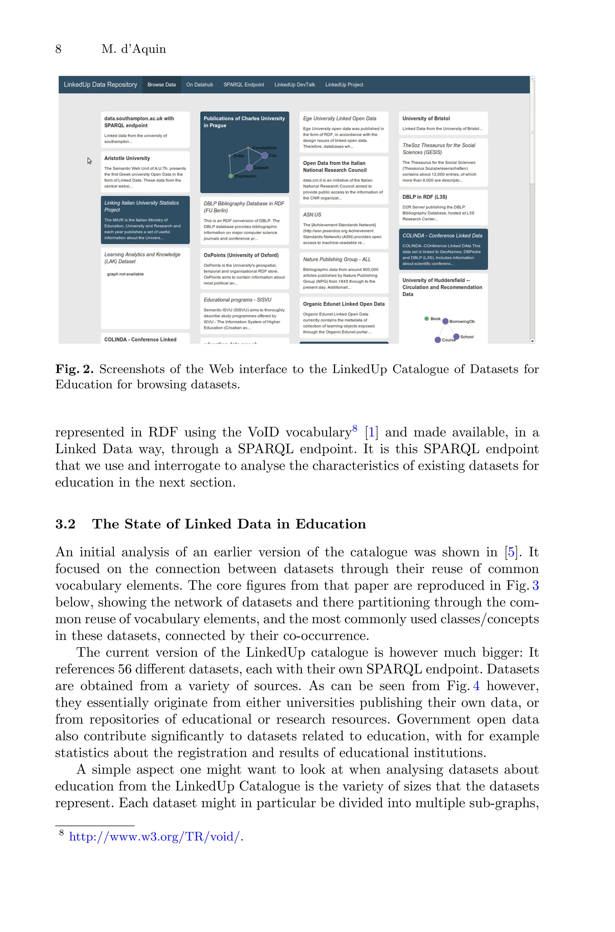 8 M. d’Aquin
Fig. 2. Screenshots of the Web interface to the LinkedUp Catalogue of Datasets for
Education for browsing datasets.
represented in RDF using the VoID vocabulary8
[1] and made available, in a
Linked Data way, through a SPARQL endpoint. It is this SPARQL endpoint
that we use and interrogate to analyse the characteristics of existing datasets for
education in the next section.
3.2 The State of Linked Data in Education
An initial analysis of an earlier version of the catalogue was shown in [5]. It
focused on the connection between datasets through their reuse of common
vocabulary elements. The core ﬁgures from that paper are reproduced in Fig. 3
below, showing the network of datasets and there partitioning through the com-
mon reuse of vocabulary elements, and the most commonly used classes/concepts
in these datasets, connected by their co-occurrence.
The current version of the LinkedUp catalogue is however much bigger: It
references 56 diﬀerent datasets, each with their own SPARQL endpoint. Datasets
are obtained from a variety of sources. As can be seen from Fig. 4 however,
they essentially originate from either universities publishing their own data, or
from repositories of educational or research resources. Government open data
also contribute signiﬁcantly to datasets related to education, with for example
statistics about the registration and results of educational institutions.
A simple aspect one might want to look at when analysing datasets about
education from the LinkedUp Catalogue is the variety of sizes that the datasets
represent. Each dataset might in particular be divided into multiple sub-graphs,
8
http://www.w3.org/TR/void/.
 
