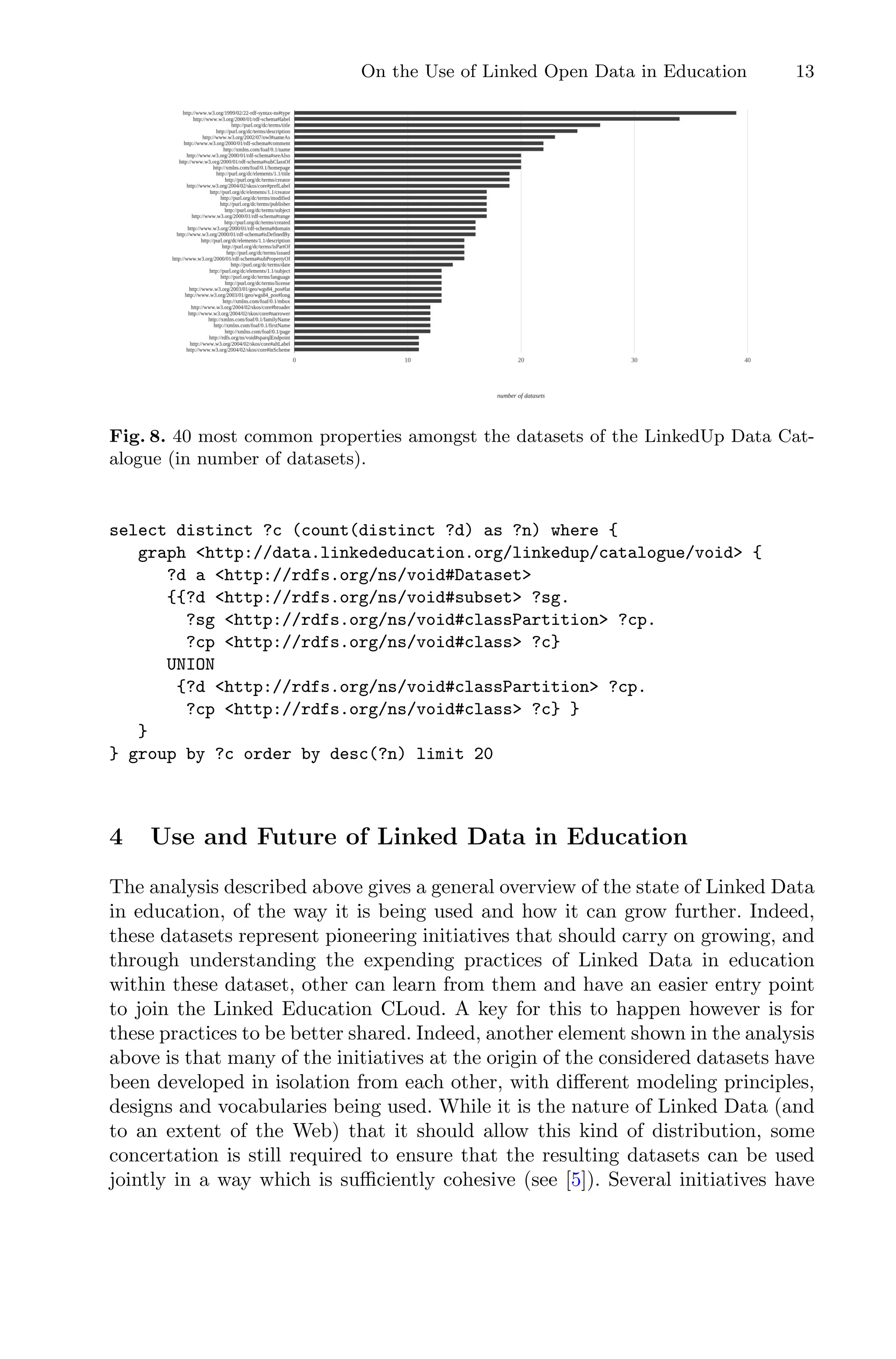 On the Use of Linked Open Data in Education 13
Fig. 8. 40 most common properties amongst the datasets of the LinkedUp Data Cat-
alogue (in number of datasets).
select distinct ?c (count(distinct ?d) as ?n) where {
graph http://data.linkededucation.org/linkedup/catalogue/void {
?d a http://rdfs.org/ns/void#Dataset
{{?d http://rdfs.org/ns/void#subset ?sg.
?sg http://rdfs.org/ns/void#classPartition ?cp.
?cp http://rdfs.org/ns/void#class ?c}
UNION
{?d http://rdfs.org/ns/void#classPartition ?cp.
?cp http://rdfs.org/ns/void#class ?c} }
}
} group by ?c order by desc(?n) limit 20
4 Use and Future of Linked Data in Education
The analysis described above gives a general overview of the state of Linked Data
in education, of the way it is being used and how it can grow further. Indeed,
these datasets represent pioneering initiatives that should carry on growing, and
through understanding the expending practices of Linked Data in education
within these dataset, other can learn from them and have an easier entry point
to join the Linked Education CLoud. A key for this to happen however is for
these practices to be better shared. Indeed, another element shown in the analysis
above is that many of the initiatives at the origin of the considered datasets have
been developed in isolation from each other, with diﬀerent modeling principles,
designs and vocabularies being used. While it is the nature of Linked Data (and
to an extent of the Web) that it should allow this kind of distribution, some
concertation is still required to ensure that the resulting datasets can be used
jointly in a way which is suﬃciently cohesive (see [5]). Several initiatives have
 