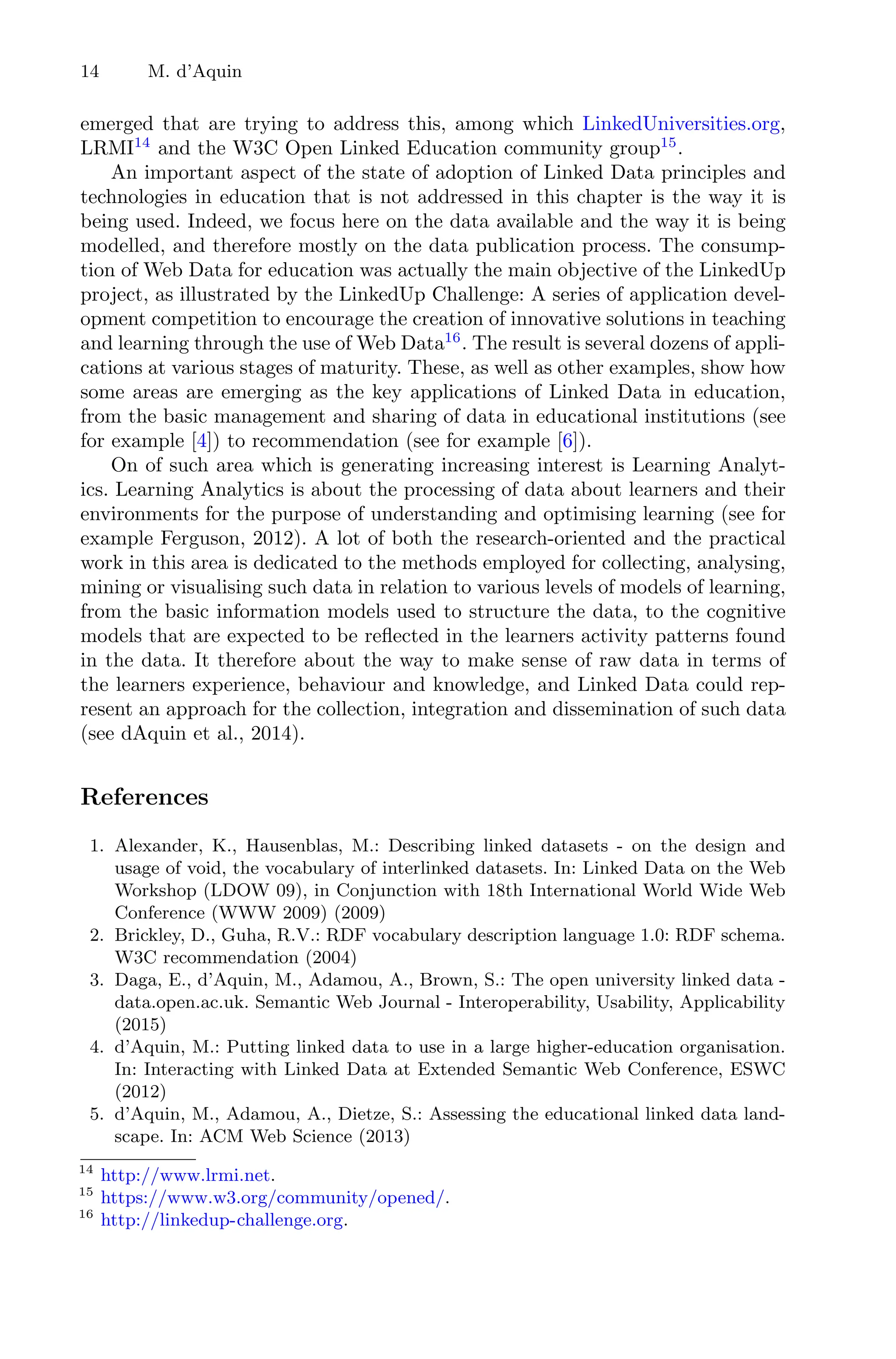 14 M. d’Aquin
emerged that are trying to address this, among which LinkedUniversities.org,
LRMI14
and the W3C Open Linked Education community group15
.
An important aspect of the state of adoption of Linked Data principles and
technologies in education that is not addressed in this chapter is the way it is
being used. Indeed, we focus here on the data available and the way it is being
modelled, and therefore mostly on the data publication process. The consump-
tion of Web Data for education was actually the main objective of the LinkedUp
project, as illustrated by the LinkedUp Challenge: A series of application devel-
opment competition to encourage the creation of innovative solutions in teaching
and learning through the use of Web Data16
. The result is several dozens of appli-
cations at various stages of maturity. These, as well as other examples, show how
some areas are emerging as the key applications of Linked Data in education,
from the basic management and sharing of data in educational institutions (see
for example [4]) to recommendation (see for example [6]).
On of such area which is generating increasing interest is Learning Analyt-
ics. Learning Analytics is about the processing of data about learners and their
environments for the purpose of understanding and optimising learning (see for
example Ferguson, 2012). A lot of both the research-oriented and the practical
work in this area is dedicated to the methods employed for collecting, analysing,
mining or visualising such data in relation to various levels of models of learning,
from the basic information models used to structure the data, to the cognitive
models that are expected to be reﬂected in the learners activity patterns found
in the data. It therefore about the way to make sense of raw data in terms of
the learners experience, behaviour and knowledge, and Linked Data could rep-
resent an approach for the collection, integration and dissemination of such data
(see dAquin et al., 2014).
References
1. Alexander, K., Hausenblas, M.: Describing linked datasets - on the design and
usage of void, the vocabulary of interlinked datasets. In: Linked Data on the Web
Workshop (LDOW 09), in Conjunction with 18th International World Wide Web
Conference (WWW 2009) (2009)
2. Brickley, D., Guha, R.V.: RDF vocabulary description language 1.0: RDF schema.
W3C recommendation (2004)
3. Daga, E., d’Aquin, M., Adamou, A., Brown, S.: The open university linked data -
data.open.ac.uk. Semantic Web Journal - Interoperability, Usability, Applicability
(2015)
4. d’Aquin, M.: Putting linked data to use in a large higher-education organisation.
In: Interacting with Linked Data at Extended Semantic Web Conference, ESWC
(2012)
5. d’Aquin, M., Adamou, A., Dietze, S.: Assessing the educational linked data land-
scape. In: ACM Web Science (2013)
14
http://www.lrmi.net.
15
https://www.w3.org/community/opened/.
16
http://linkedup-challenge.org.
 