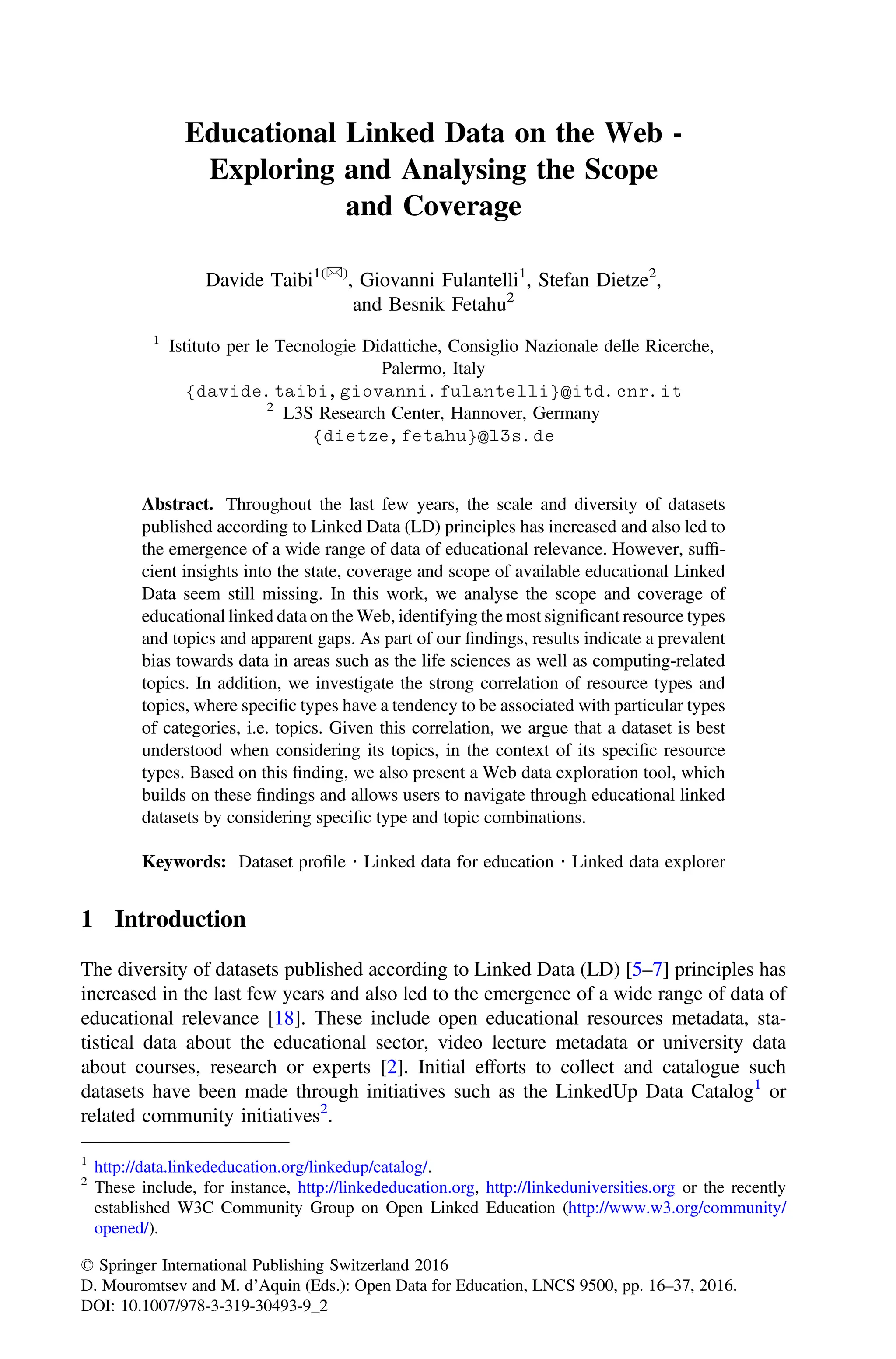 Educational Linked Data on the Web -
Exploring and Analysing the Scope
and Coverage
Davide Taibi1()
, Giovanni Fulantelli1
, Stefan Dietze2
,
and Besnik Fetahu2
1
Istituto per le Tecnologie Didattiche, Consiglio Nazionale delle Ricerche,
Palermo, Italy
{davide.taibi,giovanni.fulantelli}@itd.cnr.it
2
L3S Research Center, Hannover, Germany
{dietze,fetahu}@l3s.de
Abstract. Throughout the last few years, the scale and diversity of datasets
published according to Linked Data (LD) principles has increased and also led to
the emergence of a wide range of data of educational relevance. However, sufﬁ-
cient insights into the state, coverage and scope of available educational Linked
Data seem still missing. In this work, we analyse the scope and coverage of
educational linked data on the Web, identifying the most signiﬁcant resource types
and topics and apparent gaps. As part of our ﬁndings, results indicate a prevalent
bias towards data in areas such as the life sciences as well as computing-related
topics. In addition, we investigate the strong correlation of resource types and
topics, where speciﬁc types have a tendency to be associated with particular types
of categories, i.e. topics. Given this correlation, we argue that a dataset is best
understood when considering its topics, in the context of its speciﬁc resource
types. Based on this ﬁnding, we also present a Web data exploration tool, which
builds on these ﬁndings and allows users to navigate through educational linked
datasets by considering speciﬁc type and topic combinations.
Keywords: Dataset proﬁle  Linked data for education  Linked data explorer
1 Introduction
The diversity of datasets published according to Linked Data (LD) [5–7] principles has
increased in the last few years and also led to the emergence of a wide range of data of
educational relevance [18]. These include open educational resources metadata, sta-
tistical data about the educational sector, video lecture metadata or university data
about courses, research or experts [2]. Initial efforts to collect and catalogue such
datasets have been made through initiatives such as the LinkedUp Data Catalog1
or
related community initiatives2
.
1
http://data.linkededucation.org/linkedup/catalog/.
2
These include, for instance, http://linkededucation.org, http://linkeduniversities.org or the recently
established W3C Community Group on Open Linked Education (http://www.w3.org/community/
opened/).
© Springer International Publishing Switzerland 2016
D. Mouromtsev and M. d’Aquin (Eds.): Open Data for Education, LNCS 9500, pp. 16–37, 2016.
DOI: 10.1007/978-3-319-30493-9_2
 