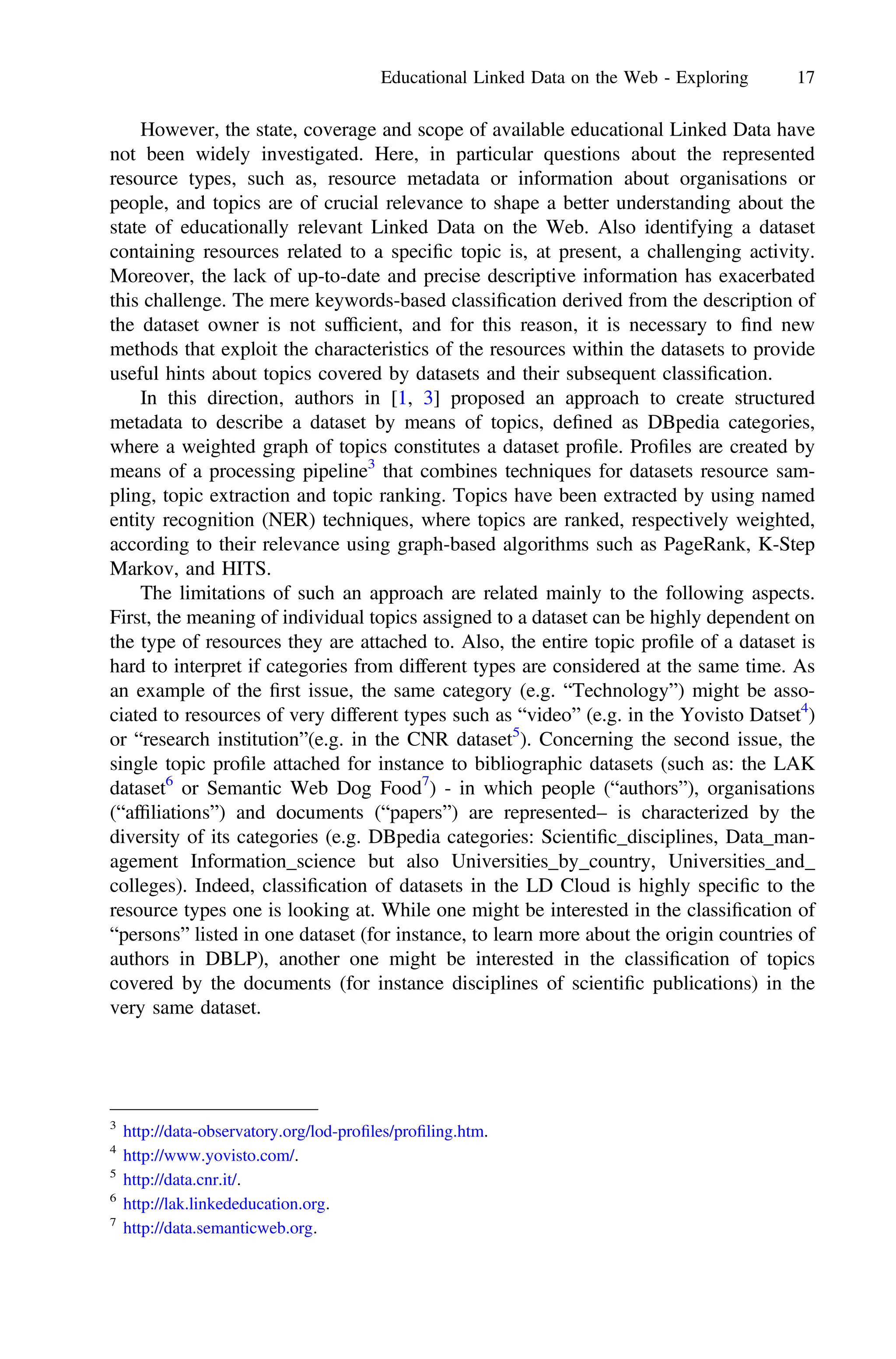 However, the state, coverage and scope of available educational Linked Data have
not been widely investigated. Here, in particular questions about the represented
resource types, such as, resource metadata or information about organisations or
people, and topics are of crucial relevance to shape a better understanding about the
state of educationally relevant Linked Data on the Web. Also identifying a dataset
containing resources related to a speciﬁc topic is, at present, a challenging activity.
Moreover, the lack of up-to-date and precise descriptive information has exacerbated
this challenge. The mere keywords-based classiﬁcation derived from the description of
the dataset owner is not sufﬁcient, and for this reason, it is necessary to ﬁnd new
methods that exploit the characteristics of the resources within the datasets to provide
useful hints about topics covered by datasets and their subsequent classiﬁcation.
In this direction, authors in [1, 3] proposed an approach to create structured
metadata to describe a dataset by means of topics, deﬁned as DBpedia categories,
where a weighted graph of topics constitutes a dataset proﬁle. Proﬁles are created by
means of a processing pipeline3
that combines techniques for datasets resource sam-
pling, topic extraction and topic ranking. Topics have been extracted by using named
entity recognition (NER) techniques, where topics are ranked, respectively weighted,
according to their relevance using graph-based algorithms such as PageRank, K-Step
Markov, and HITS.
The limitations of such an approach are related mainly to the following aspects.
First, the meaning of individual topics assigned to a dataset can be highly dependent on
the type of resources they are attached to. Also, the entire topic proﬁle of a dataset is
hard to interpret if categories from different types are considered at the same time. As
an example of the ﬁrst issue, the same category (e.g. “Technology”) might be asso-
ciated to resources of very different types such as “video” (e.g. in the Yovisto Datset4
)
or “research institution”(e.g. in the CNR dataset5
). Concerning the second issue, the
single topic proﬁle attached for instance to bibliographic datasets (such as: the LAK
dataset6
or Semantic Web Dog Food7
) - in which people (“authors”), organisations
(“afﬁliations”) and documents (“papers”) are represented– is characterized by the
diversity of its categories (e.g. DBpedia categories: Scientiﬁc_disciplines, Data_man-
agement Information_science but also Universities_by_country, Universities_and_
colleges). Indeed, classiﬁcation of datasets in the LD Cloud is highly speciﬁc to the
resource types one is looking at. While one might be interested in the classiﬁcation of
“persons” listed in one dataset (for instance, to learn more about the origin countries of
authors in DBLP), another one might be interested in the classiﬁcation of topics
covered by the documents (for instance disciplines of scientiﬁc publications) in the
very same dataset.
3
http://data-observatory.org/lod-proﬁles/proﬁling.htm.
4
http://www.yovisto.com/.
5
http://data.cnr.it/.
6
http://lak.linkededucation.org.
7
http://data.semanticweb.org.
Educational Linked Data on the Web - Exploring 17
 