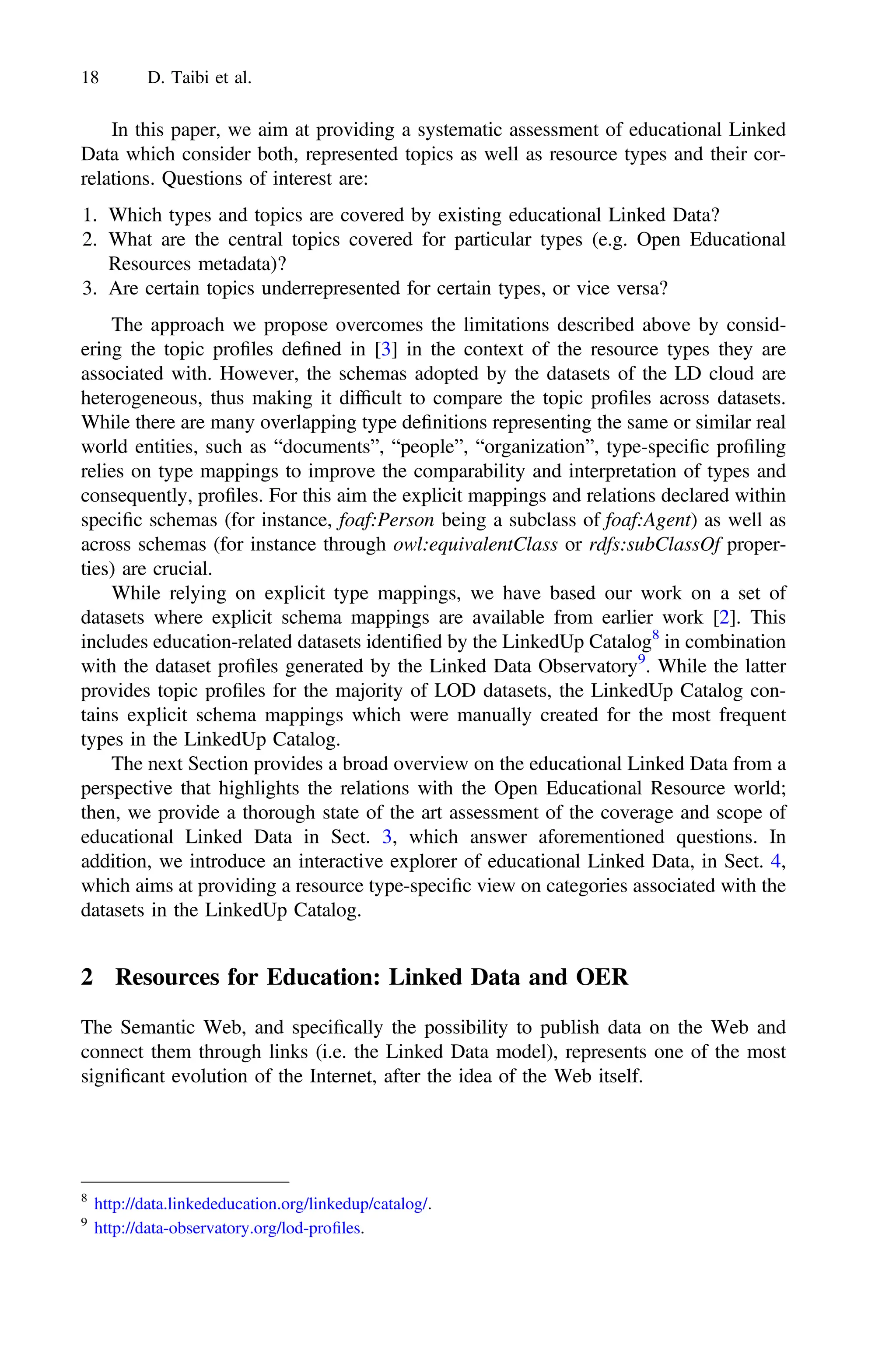 In this paper, we aim at providing a systematic assessment of educational Linked
Data which consider both, represented topics as well as resource types and their cor-
relations. Questions of interest are:
1. Which types and topics are covered by existing educational Linked Data?
2. What are the central topics covered for particular types (e.g. Open Educational
Resources metadata)?
3. Are certain topics underrepresented for certain types, or vice versa?
The approach we propose overcomes the limitations described above by consid-
ering the topic proﬁles deﬁned in [3] in the context of the resource types they are
associated with. However, the schemas adopted by the datasets of the LD cloud are
heterogeneous, thus making it difﬁcult to compare the topic proﬁles across datasets.
While there are many overlapping type deﬁnitions representing the same or similar real
world entities, such as “documents”, “people”, “organization”, type-speciﬁc proﬁling
relies on type mappings to improve the comparability and interpretation of types and
consequently, proﬁles. For this aim the explicit mappings and relations declared within
speciﬁc schemas (for instance, foaf:Person being a subclass of foaf:Agent) as well as
across schemas (for instance through owl:equivalentClass or rdfs:subClassOf proper-
ties) are crucial.
While relying on explicit type mappings, we have based our work on a set of
datasets where explicit schema mappings are available from earlier work [2]. This
includes education-related datasets identiﬁed by the LinkedUp Catalog8
in combination
with the dataset proﬁles generated by the Linked Data Observatory9
. While the latter
provides topic proﬁles for the majority of LOD datasets, the LinkedUp Catalog con-
tains explicit schema mappings which were manually created for the most frequent
types in the LinkedUp Catalog.
The next Section provides a broad overview on the educational Linked Data from a
perspective that highlights the relations with the Open Educational Resource world;
then, we provide a thorough state of the art assessment of the coverage and scope of
educational Linked Data in Sect. 3, which answer aforementioned questions. In
addition, we introduce an interactive explorer of educational Linked Data, in Sect. 4,
which aims at providing a resource type-speciﬁc view on categories associated with the
datasets in the LinkedUp Catalog.
2 Resources for Education: Linked Data and OER
The Semantic Web, and speciﬁcally the possibility to publish data on the Web and
connect them through links (i.e. the Linked Data model), represents one of the most
signiﬁcant evolution of the Internet, after the idea of the Web itself.
8
http://data.linkededucation.org/linkedup/catalog/.
9
http://data-observatory.org/lod-proﬁles.
18 D. Taibi et al.
 
