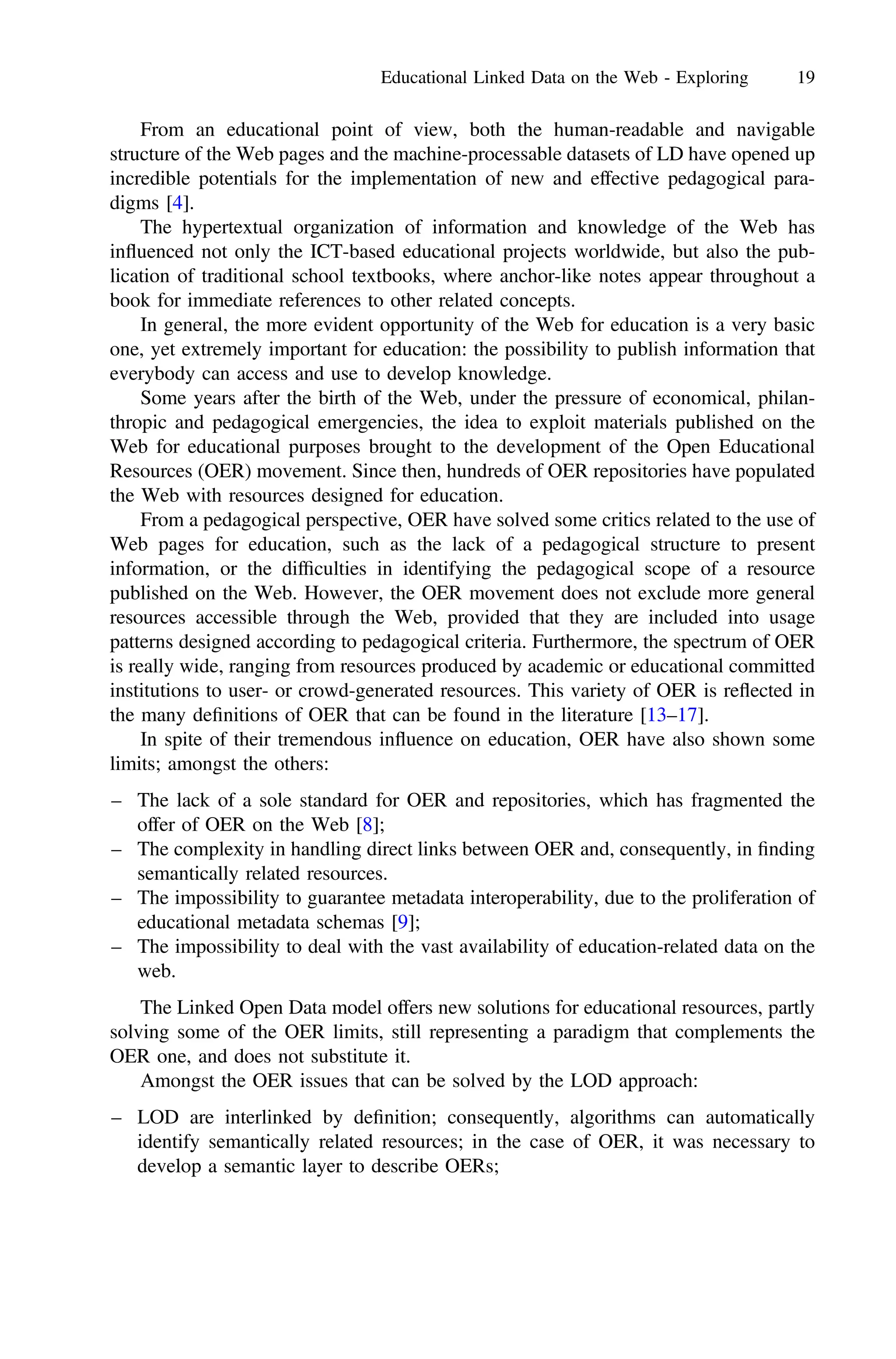 From an educational point of view, both the human-readable and navigable
structure of the Web pages and the machine-processable datasets of LD have opened up
incredible potentials for the implementation of new and effective pedagogical para-
digms [4].
The hypertextual organization of information and knowledge of the Web has
influenced not only the ICT-based educational projects worldwide, but also the pub-
lication of traditional school textbooks, where anchor-like notes appear throughout a
book for immediate references to other related concepts.
In general, the more evident opportunity of the Web for education is a very basic
one, yet extremely important for education: the possibility to publish information that
everybody can access and use to develop knowledge.
Some years after the birth of the Web, under the pressure of economical, philan-
thropic and pedagogical emergencies, the idea to exploit materials published on the
Web for educational purposes brought to the development of the Open Educational
Resources (OER) movement. Since then, hundreds of OER repositories have populated
the Web with resources designed for education.
From a pedagogical perspective, OER have solved some critics related to the use of
Web pages for education, such as the lack of a pedagogical structure to present
information, or the difﬁculties in identifying the pedagogical scope of a resource
published on the Web. However, the OER movement does not exclude more general
resources accessible through the Web, provided that they are included into usage
patterns designed according to pedagogical criteria. Furthermore, the spectrum of OER
is really wide, ranging from resources produced by academic or educational committed
institutions to user- or crowd-generated resources. This variety of OER is reflected in
the many deﬁnitions of OER that can be found in the literature [13–17].
In spite of their tremendous influence on education, OER have also shown some
limits; amongst the others:
– The lack of a sole standard for OER and repositories, which has fragmented the
offer of OER on the Web [8];
– The complexity in handling direct links between OER and, consequently, in ﬁnding
semantically related resources.
– The impossibility to guarantee metadata interoperability, due to the proliferation of
educational metadata schemas [9];
– The impossibility to deal with the vast availability of education-related data on the
web.
The Linked Open Data model offers new solutions for educational resources, partly
solving some of the OER limits, still representing a paradigm that complements the
OER one, and does not substitute it.
Amongst the OER issues that can be solved by the LOD approach:
– LOD are interlinked by deﬁnition; consequently, algorithms can automatically
identify semantically related resources; in the case of OER, it was necessary to
develop a semantic layer to describe OERs;
Educational Linked Data on the Web - Exploring 19
 