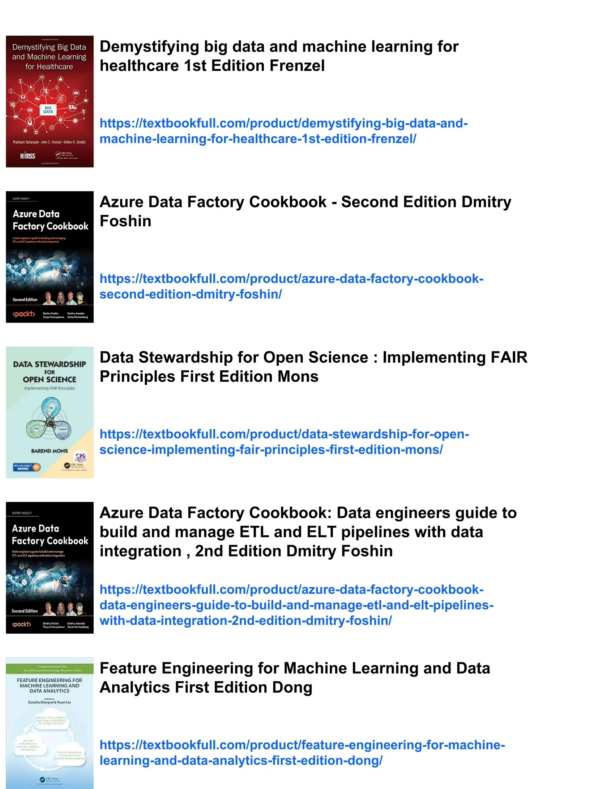 Demystifying big data and machine learning for
healthcare 1st Edition Frenzel
https://textbookfull.com/product/demystifying-big-data-and-
machine-learning-for-healthcare-1st-edition-frenzel/
Azure Data Factory Cookbook - Second Edition Dmitry
Foshin
https://textbookfull.com/product/azure-data-factory-cookbook-
second-edition-dmitry-foshin/
Data Stewardship for Open Science : Implementing FAIR
Principles First Edition Mons
https://textbookfull.com/product/data-stewardship-for-open-
science-implementing-fair-principles-first-edition-mons/
Azure Data Factory Cookbook: Data engineers guide to
build and manage ETL and ELT pipelines with data
integration , 2nd Edition Dmitry Foshin
https://textbookfull.com/product/azure-data-factory-cookbook-
data-engineers-guide-to-build-and-manage-etl-and-elt-pipelines-
with-data-integration-2nd-edition-dmitry-foshin/
Feature Engineering for Machine Learning and Data
Analytics First Edition Dong
https://textbookfull.com/product/feature-engineering-for-machine-
learning-and-data-analytics-first-edition-dong/
 