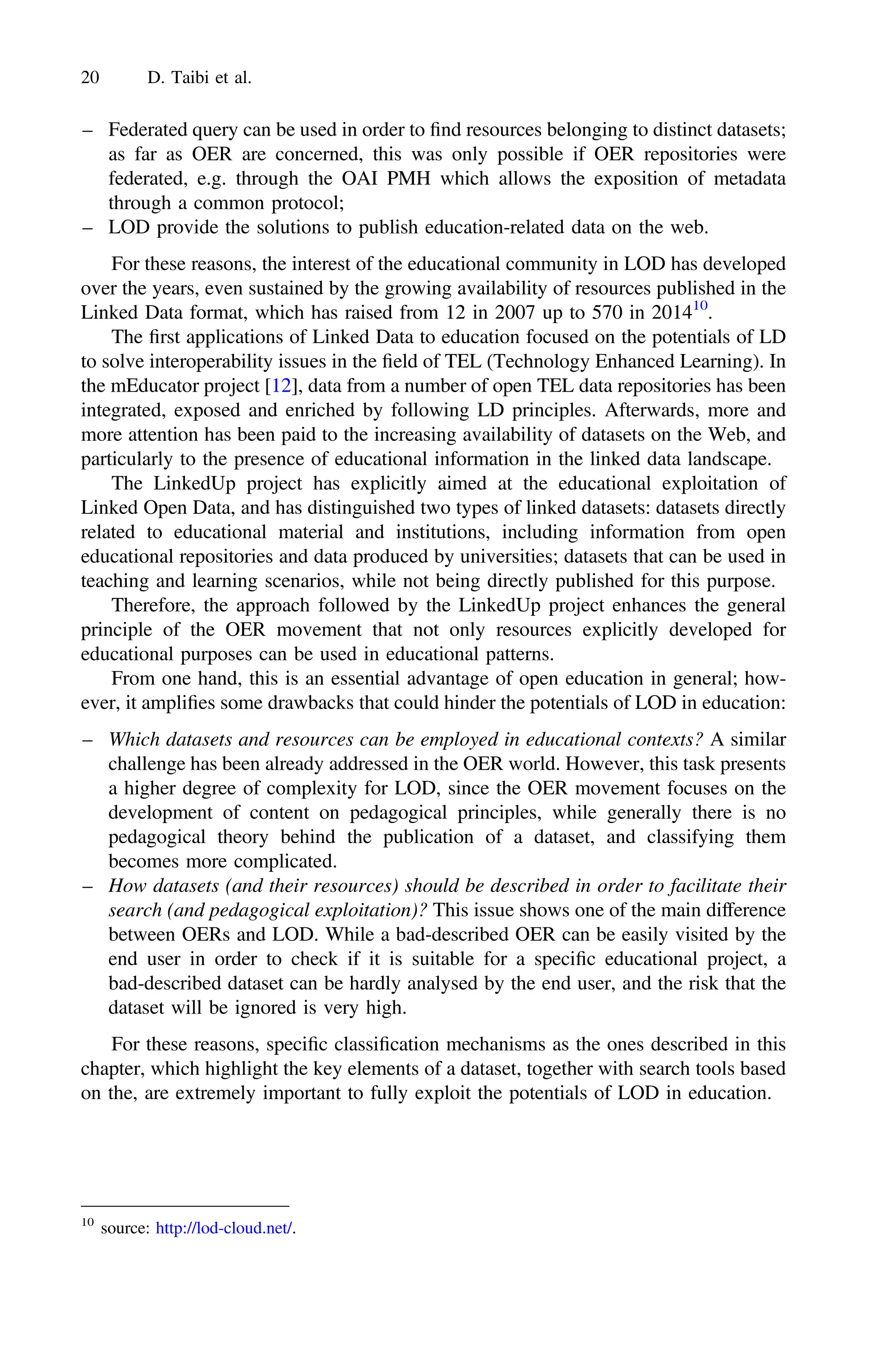 – Federated query can be used in order to ﬁnd resources belonging to distinct datasets;
as far as OER are concerned, this was only possible if OER repositories were
federated, e.g. through the OAI PMH which allows the exposition of metadata
through a common protocol;
– LOD provide the solutions to publish education-related data on the web.
For these reasons, the interest of the educational community in LOD has developed
over the years, even sustained by the growing availability of resources published in the
Linked Data format, which has raised from 12 in 2007 up to 570 in 201410
.
The ﬁrst applications of Linked Data to education focused on the potentials of LD
to solve interoperability issues in the ﬁeld of TEL (Technology Enhanced Learning). In
the mEducator project [12], data from a number of open TEL data repositories has been
integrated, exposed and enriched by following LD principles. Afterwards, more and
more attention has been paid to the increasing availability of datasets on the Web, and
particularly to the presence of educational information in the linked data landscape.
The LinkedUp project has explicitly aimed at the educational exploitation of
Linked Open Data, and has distinguished two types of linked datasets: datasets directly
related to educational material and institutions, including information from open
educational repositories and data produced by universities; datasets that can be used in
teaching and learning scenarios, while not being directly published for this purpose.
Therefore, the approach followed by the LinkedUp project enhances the general
principle of the OER movement that not only resources explicitly developed for
educational purposes can be used in educational patterns.
From one hand, this is an essential advantage of open education in general; how-
ever, it ampliﬁes some drawbacks that could hinder the potentials of LOD in education:
– Which datasets and resources can be employed in educational contexts? A similar
challenge has been already addressed in the OER world. However, this task presents
a higher degree of complexity for LOD, since the OER movement focuses on the
development of content on pedagogical principles, while generally there is no
pedagogical theory behind the publication of a dataset, and classifying them
becomes more complicated.
– How datasets (and their resources) should be described in order to facilitate their
search (and pedagogical exploitation)? This issue shows one of the main difference
between OERs and LOD. While a bad-described OER can be easily visited by the
end user in order to check if it is suitable for a speciﬁc educational project, a
bad-described dataset can be hardly analysed by the end user, and the risk that the
dataset will be ignored is very high.
For these reasons, speciﬁc classiﬁcation mechanisms as the ones described in this
chapter, which highlight the key elements of a dataset, together with search tools based
on the, are extremely important to fully exploit the potentials of LOD in education.
10
source: http://lod-cloud.net/.
20 D. Taibi et al.
 