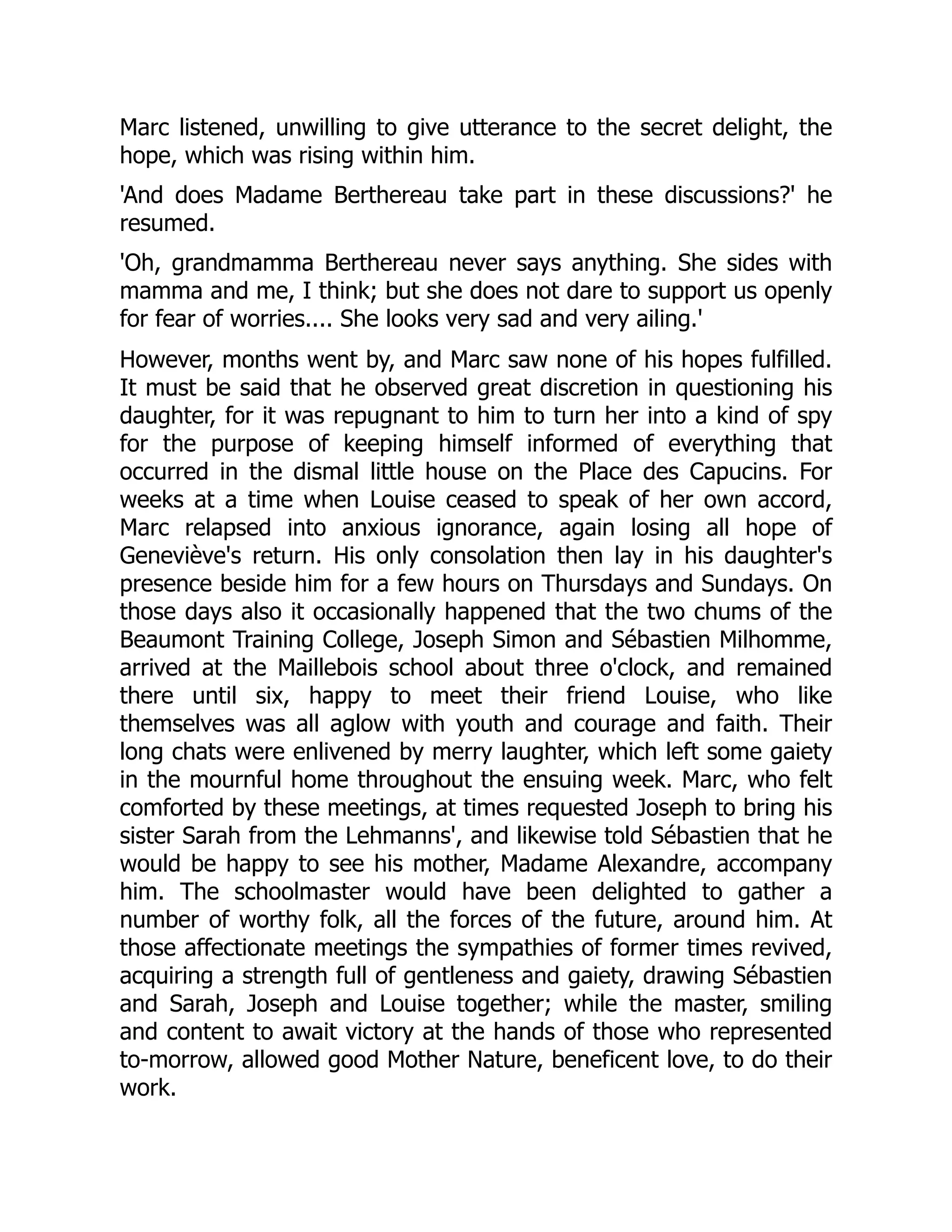 Marc listened, unwilling to give utterance to the secret delight, the
hope, which was rising within him.
'And does Madame Berthereau take part in these discussions?' he
resumed.
'Oh, grandmamma Berthereau never says anything. She sides with
mamma and me, I think; but she does not dare to support us openly
for fear of worries.... She looks very sad and very ailing.'
However, months went by, and Marc saw none of his hopes fulfilled.
It must be said that he observed great discretion in questioning his
daughter, for it was repugnant to him to turn her into a kind of spy
for the purpose of keeping himself informed of everything that
occurred in the dismal little house on the Place des Capucins. For
weeks at a time when Louise ceased to speak of her own accord,
Marc relapsed into anxious ignorance, again losing all hope of
Geneviève's return. His only consolation then lay in his daughter's
presence beside him for a few hours on Thursdays and Sundays. On
those days also it occasionally happened that the two chums of the
Beaumont Training College, Joseph Simon and Sébastien Milhomme,
arrived at the Maillebois school about three o'clock, and remained
there until six, happy to meet their friend Louise, who like
themselves was all aglow with youth and courage and faith. Their
long chats were enlivened by merry laughter, which left some gaiety
in the mournful home throughout the ensuing week. Marc, who felt
comforted by these meetings, at times requested Joseph to bring his
sister Sarah from the Lehmanns', and likewise told Sébastien that he
would be happy to see his mother, Madame Alexandre, accompany
him. The schoolmaster would have been delighted to gather a
number of worthy folk, all the forces of the future, around him. At
those affectionate meetings the sympathies of former times revived,
acquiring a strength full of gentleness and gaiety, drawing Sébastien
and Sarah, Joseph and Louise together; while the master, smiling
and content to await victory at the hands of those who represented
to-morrow, allowed good Mother Nature, beneficent love, to do their
work.
 
