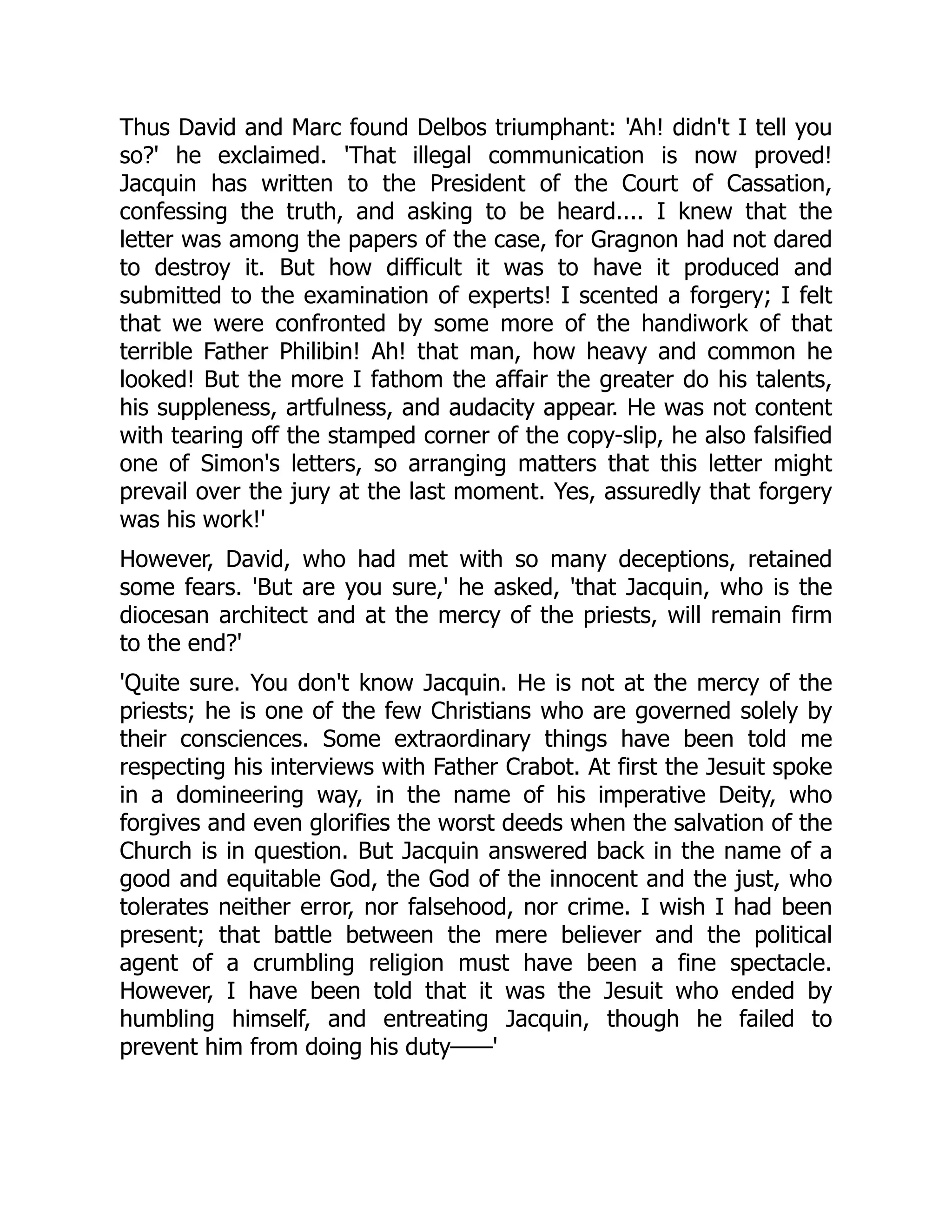 Thus David and Marc found Delbos triumphant: 'Ah! didn't I tell you
so?' he exclaimed. 'That illegal communication is now proved!
Jacquin has written to the President of the Court of Cassation,
confessing the truth, and asking to be heard.... I knew that the
letter was among the papers of the case, for Gragnon had not dared
to destroy it. But how difficult it was to have it produced and
submitted to the examination of experts! I scented a forgery; I felt
that we were confronted by some more of the handiwork of that
terrible Father Philibin! Ah! that man, how heavy and common he
looked! But the more I fathom the affair the greater do his talents,
his suppleness, artfulness, and audacity appear. He was not content
with tearing off the stamped corner of the copy-slip, he also falsified
one of Simon's letters, so arranging matters that this letter might
prevail over the jury at the last moment. Yes, assuredly that forgery
was his work!'
However, David, who had met with so many deceptions, retained
some fears. 'But are you sure,' he asked, 'that Jacquin, who is the
diocesan architect and at the mercy of the priests, will remain firm
to the end?'
'Quite sure. You don't know Jacquin. He is not at the mercy of the
priests; he is one of the few Christians who are governed solely by
their consciences. Some extraordinary things have been told me
respecting his interviews with Father Crabot. At first the Jesuit spoke
in a domineering way, in the name of his imperative Deity, who
forgives and even glorifies the worst deeds when the salvation of the
Church is in question. But Jacquin answered back in the name of a
good and equitable God, the God of the innocent and the just, who
tolerates neither error, nor falsehood, nor crime. I wish I had been
present; that battle between the mere believer and the political
agent of a crumbling religion must have been a fine spectacle.
However, I have been told that it was the Jesuit who ended by
humbling himself, and entreating Jacquin, though he failed to
prevent him from doing his duty——'
 