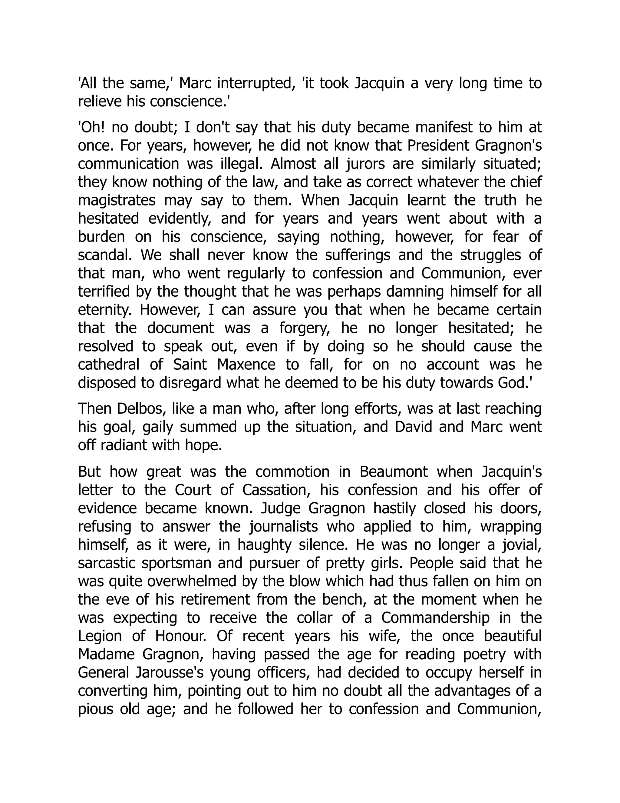 'All the same,' Marc interrupted, 'it took Jacquin a very long time to
relieve his conscience.'
'Oh! no doubt; I don't say that his duty became manifest to him at
once. For years, however, he did not know that President Gragnon's
communication was illegal. Almost all jurors are similarly situated;
they know nothing of the law, and take as correct whatever the chief
magistrates may say to them. When Jacquin learnt the truth he
hesitated evidently, and for years and years went about with a
burden on his conscience, saying nothing, however, for fear of
scandal. We shall never know the sufferings and the struggles of
that man, who went regularly to confession and Communion, ever
terrified by the thought that he was perhaps damning himself for all
eternity. However, I can assure you that when he became certain
that the document was a forgery, he no longer hesitated; he
resolved to speak out, even if by doing so he should cause the
cathedral of Saint Maxence to fall, for on no account was he
disposed to disregard what he deemed to be his duty towards God.'
Then Delbos, like a man who, after long efforts, was at last reaching
his goal, gaily summed up the situation, and David and Marc went
off radiant with hope.
But how great was the commotion in Beaumont when Jacquin's
letter to the Court of Cassation, his confession and his offer of
evidence became known. Judge Gragnon hastily closed his doors,
refusing to answer the journalists who applied to him, wrapping
himself, as it were, in haughty silence. He was no longer a jovial,
sarcastic sportsman and pursuer of pretty girls. People said that he
was quite overwhelmed by the blow which had thus fallen on him on
the eve of his retirement from the bench, at the moment when he
was expecting to receive the collar of a Commandership in the
Legion of Honour. Of recent years his wife, the once beautiful
Madame Gragnon, having passed the age for reading poetry with
General Jarousse's young officers, had decided to occupy herself in
converting him, pointing out to him no doubt all the advantages of a
pious old age; and he followed her to confession and Communion,
 