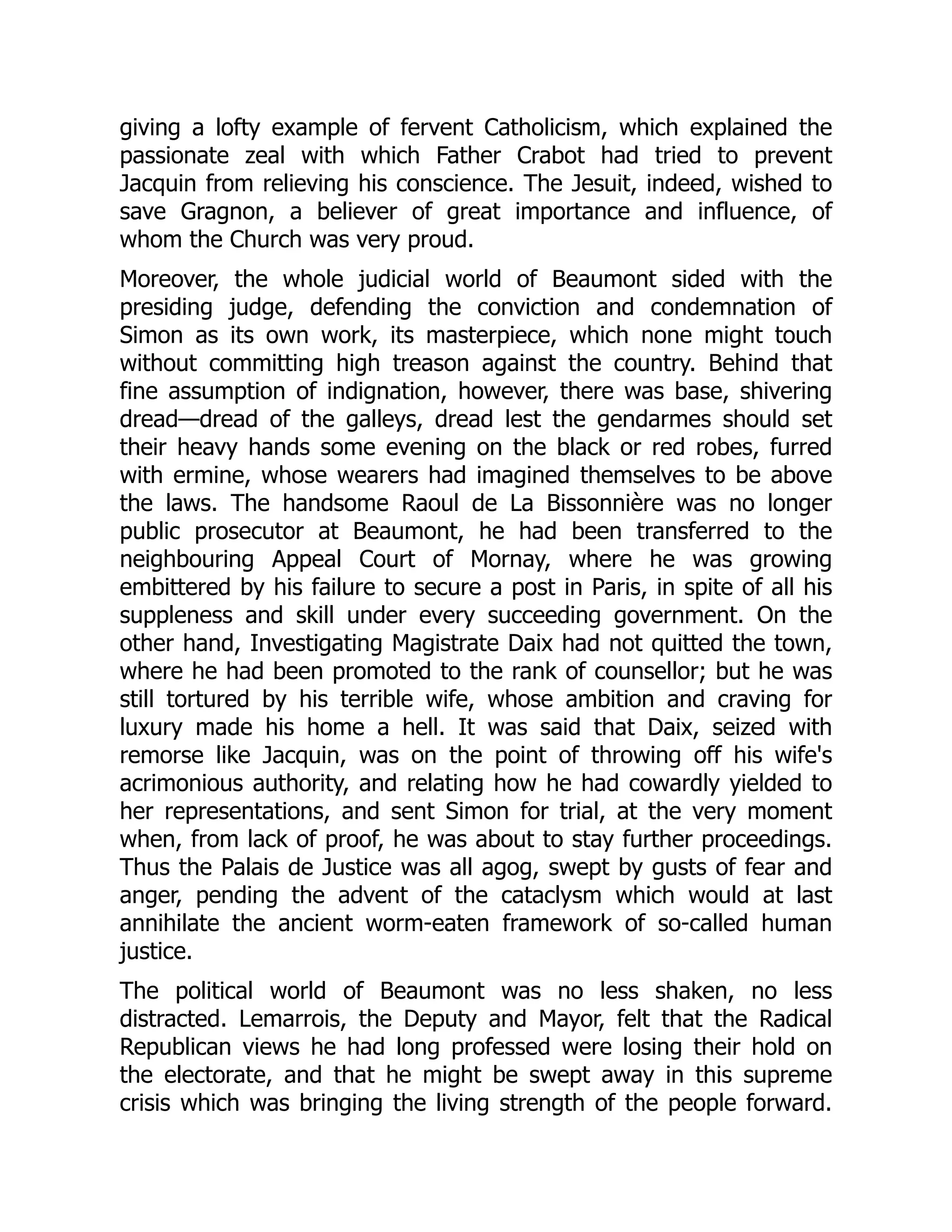 giving a lofty example of fervent Catholicism, which explained the
passionate zeal with which Father Crabot had tried to prevent
Jacquin from relieving his conscience. The Jesuit, indeed, wished to
save Gragnon, a believer of great importance and influence, of
whom the Church was very proud.
Moreover, the whole judicial world of Beaumont sided with the
presiding judge, defending the conviction and condemnation of
Simon as its own work, its masterpiece, which none might touch
without committing high treason against the country. Behind that
fine assumption of indignation, however, there was base, shivering
dread—dread of the galleys, dread lest the gendarmes should set
their heavy hands some evening on the black or red robes, furred
with ermine, whose wearers had imagined themselves to be above
the laws. The handsome Raoul de La Bissonnière was no longer
public prosecutor at Beaumont, he had been transferred to the
neighbouring Appeal Court of Mornay, where he was growing
embittered by his failure to secure a post in Paris, in spite of all his
suppleness and skill under every succeeding government. On the
other hand, Investigating Magistrate Daix had not quitted the town,
where he had been promoted to the rank of counsellor; but he was
still tortured by his terrible wife, whose ambition and craving for
luxury made his home a hell. It was said that Daix, seized with
remorse like Jacquin, was on the point of throwing off his wife's
acrimonious authority, and relating how he had cowardly yielded to
her representations, and sent Simon for trial, at the very moment
when, from lack of proof, he was about to stay further proceedings.
Thus the Palais de Justice was all agog, swept by gusts of fear and
anger, pending the advent of the cataclysm which would at last
annihilate the ancient worm-eaten framework of so-called human
justice.
The political world of Beaumont was no less shaken, no less
distracted. Lemarrois, the Deputy and Mayor, felt that the Radical
Republican views he had long professed were losing their hold on
the electorate, and that he might be swept away in this supreme
crisis which was bringing the living strength of the people forward.
 