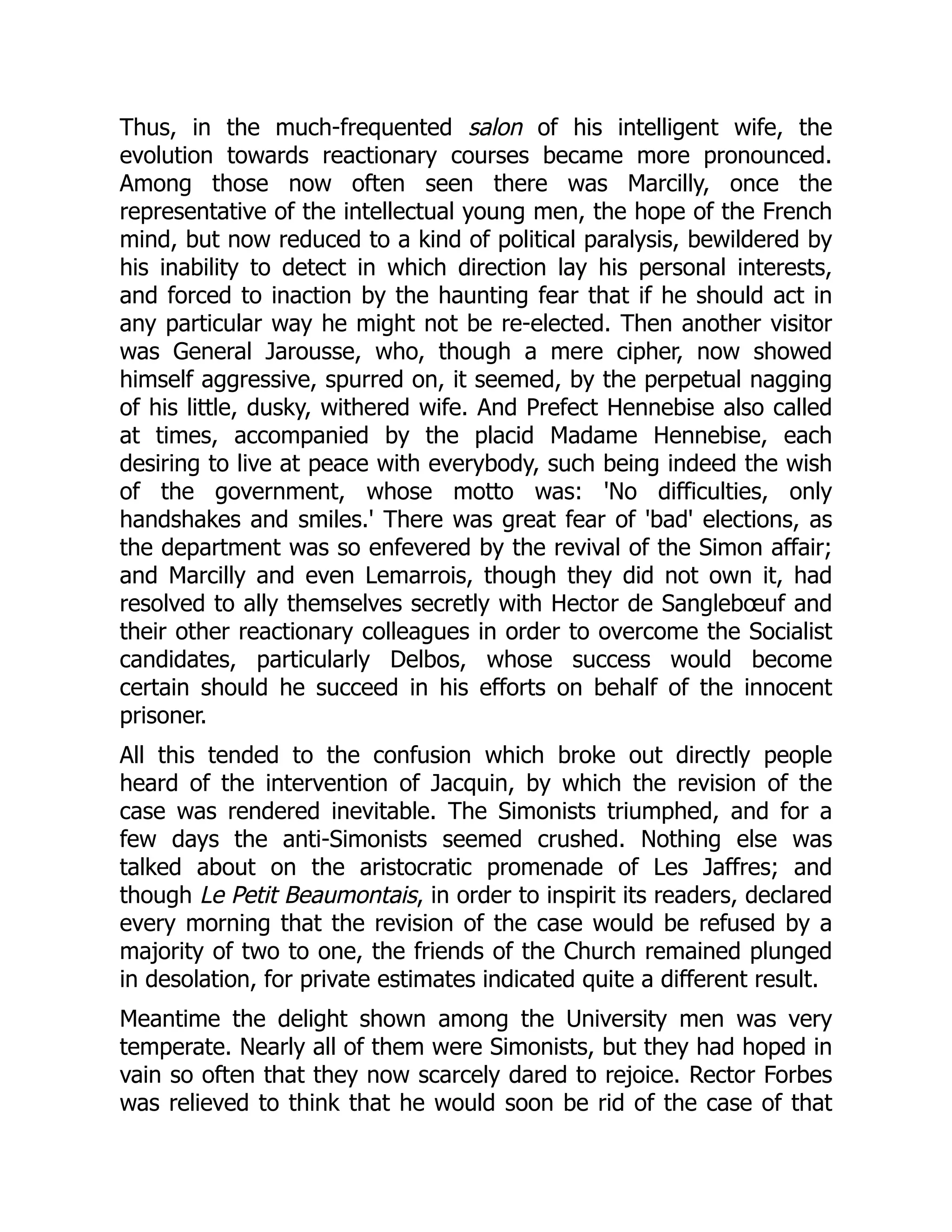 Thus, in the much-frequented salon of his intelligent wife, the
evolution towards reactionary courses became more pronounced.
Among those now often seen there was Marcilly, once the
representative of the intellectual young men, the hope of the French
mind, but now reduced to a kind of political paralysis, bewildered by
his inability to detect in which direction lay his personal interests,
and forced to inaction by the haunting fear that if he should act in
any particular way he might not be re-elected. Then another visitor
was General Jarousse, who, though a mere cipher, now showed
himself aggressive, spurred on, it seemed, by the perpetual nagging
of his little, dusky, withered wife. And Prefect Hennebise also called
at times, accompanied by the placid Madame Hennebise, each
desiring to live at peace with everybody, such being indeed the wish
of the government, whose motto was: 'No difficulties, only
handshakes and smiles.' There was great fear of 'bad' elections, as
the department was so enfevered by the revival of the Simon affair;
and Marcilly and even Lemarrois, though they did not own it, had
resolved to ally themselves secretly with Hector de Sanglebœuf and
their other reactionary colleagues in order to overcome the Socialist
candidates, particularly Delbos, whose success would become
certain should he succeed in his efforts on behalf of the innocent
prisoner.
All this tended to the confusion which broke out directly people
heard of the intervention of Jacquin, by which the revision of the
case was rendered inevitable. The Simonists triumphed, and for a
few days the anti-Simonists seemed crushed. Nothing else was
talked about on the aristocratic promenade of Les Jaffres; and
though Le Petit Beaumontais, in order to inspirit its readers, declared
every morning that the revision of the case would be refused by a
majority of two to one, the friends of the Church remained plunged
in desolation, for private estimates indicated quite a different result.
Meantime the delight shown among the University men was very
temperate. Nearly all of them were Simonists, but they had hoped in
vain so often that they now scarcely dared to rejoice. Rector Forbes
was relieved to think that he would soon be rid of the case of that
 