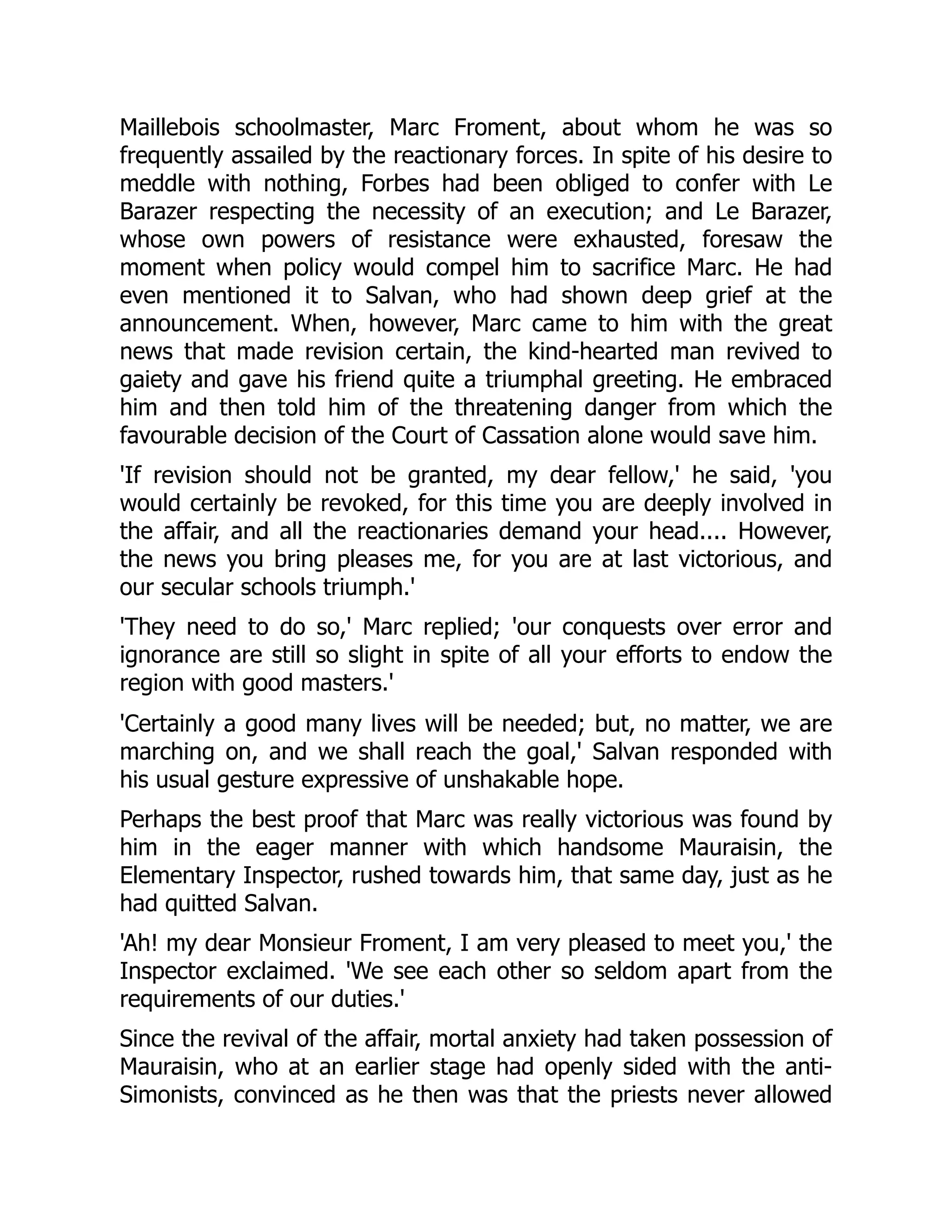 Maillebois schoolmaster, Marc Froment, about whom he was so
frequently assailed by the reactionary forces. In spite of his desire to
meddle with nothing, Forbes had been obliged to confer with Le
Barazer respecting the necessity of an execution; and Le Barazer,
whose own powers of resistance were exhausted, foresaw the
moment when policy would compel him to sacrifice Marc. He had
even mentioned it to Salvan, who had shown deep grief at the
announcement. When, however, Marc came to him with the great
news that made revision certain, the kind-hearted man revived to
gaiety and gave his friend quite a triumphal greeting. He embraced
him and then told him of the threatening danger from which the
favourable decision of the Court of Cassation alone would save him.
'If revision should not be granted, my dear fellow,' he said, 'you
would certainly be revoked, for this time you are deeply involved in
the affair, and all the reactionaries demand your head.... However,
the news you bring pleases me, for you are at last victorious, and
our secular schools triumph.'
'They need to do so,' Marc replied; 'our conquests over error and
ignorance are still so slight in spite of all your efforts to endow the
region with good masters.'
'Certainly a good many lives will be needed; but, no matter, we are
marching on, and we shall reach the goal,' Salvan responded with
his usual gesture expressive of unshakable hope.
Perhaps the best proof that Marc was really victorious was found by
him in the eager manner with which handsome Mauraisin, the
Elementary Inspector, rushed towards him, that same day, just as he
had quitted Salvan.
'Ah! my dear Monsieur Froment, I am very pleased to meet you,' the
Inspector exclaimed. 'We see each other so seldom apart from the
requirements of our duties.'
Since the revival of the affair, mortal anxiety had taken possession of
Mauraisin, who at an earlier stage had openly sided with the anti-
Simonists, convinced as he then was that the priests never allowed
 