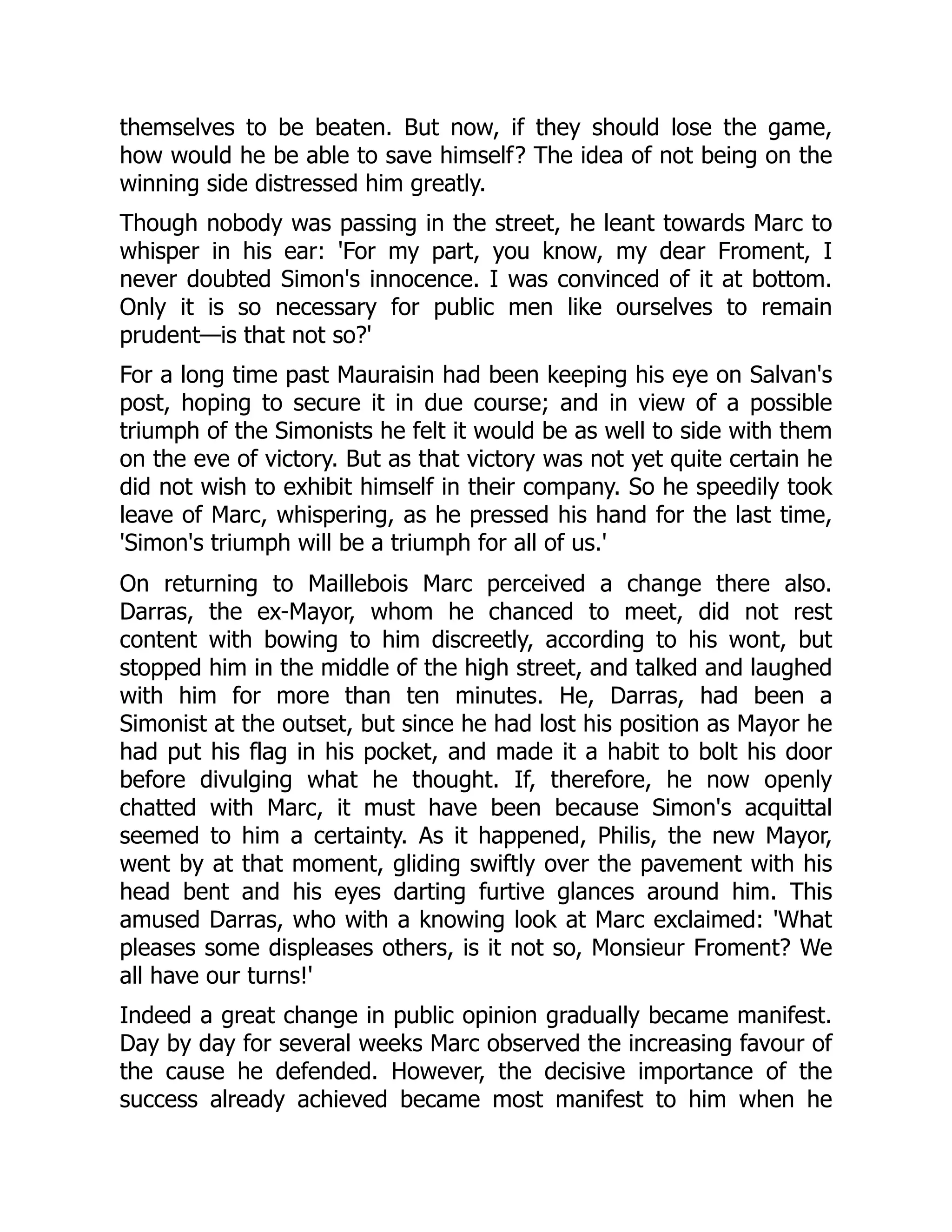 themselves to be beaten. But now, if they should lose the game,
how would he be able to save himself? The idea of not being on the
winning side distressed him greatly.
Though nobody was passing in the street, he leant towards Marc to
whisper in his ear: 'For my part, you know, my dear Froment, I
never doubted Simon's innocence. I was convinced of it at bottom.
Only it is so necessary for public men like ourselves to remain
prudent—is that not so?'
For a long time past Mauraisin had been keeping his eye on Salvan's
post, hoping to secure it in due course; and in view of a possible
triumph of the Simonists he felt it would be as well to side with them
on the eve of victory. But as that victory was not yet quite certain he
did not wish to exhibit himself in their company. So he speedily took
leave of Marc, whispering, as he pressed his hand for the last time,
'Simon's triumph will be a triumph for all of us.'
On returning to Maillebois Marc perceived a change there also.
Darras, the ex-Mayor, whom he chanced to meet, did not rest
content with bowing to him discreetly, according to his wont, but
stopped him in the middle of the high street, and talked and laughed
with him for more than ten minutes. He, Darras, had been a
Simonist at the outset, but since he had lost his position as Mayor he
had put his flag in his pocket, and made it a habit to bolt his door
before divulging what he thought. If, therefore, he now openly
chatted with Marc, it must have been because Simon's acquittal
seemed to him a certainty. As it happened, Philis, the new Mayor,
went by at that moment, gliding swiftly over the pavement with his
head bent and his eyes darting furtive glances around him. This
amused Darras, who with a knowing look at Marc exclaimed: 'What
pleases some displeases others, is it not so, Monsieur Froment? We
all have our turns!'
Indeed a great change in public opinion gradually became manifest.
Day by day for several weeks Marc observed the increasing favour of
the cause he defended. However, the decisive importance of the
success already achieved became most manifest to him when he
 
