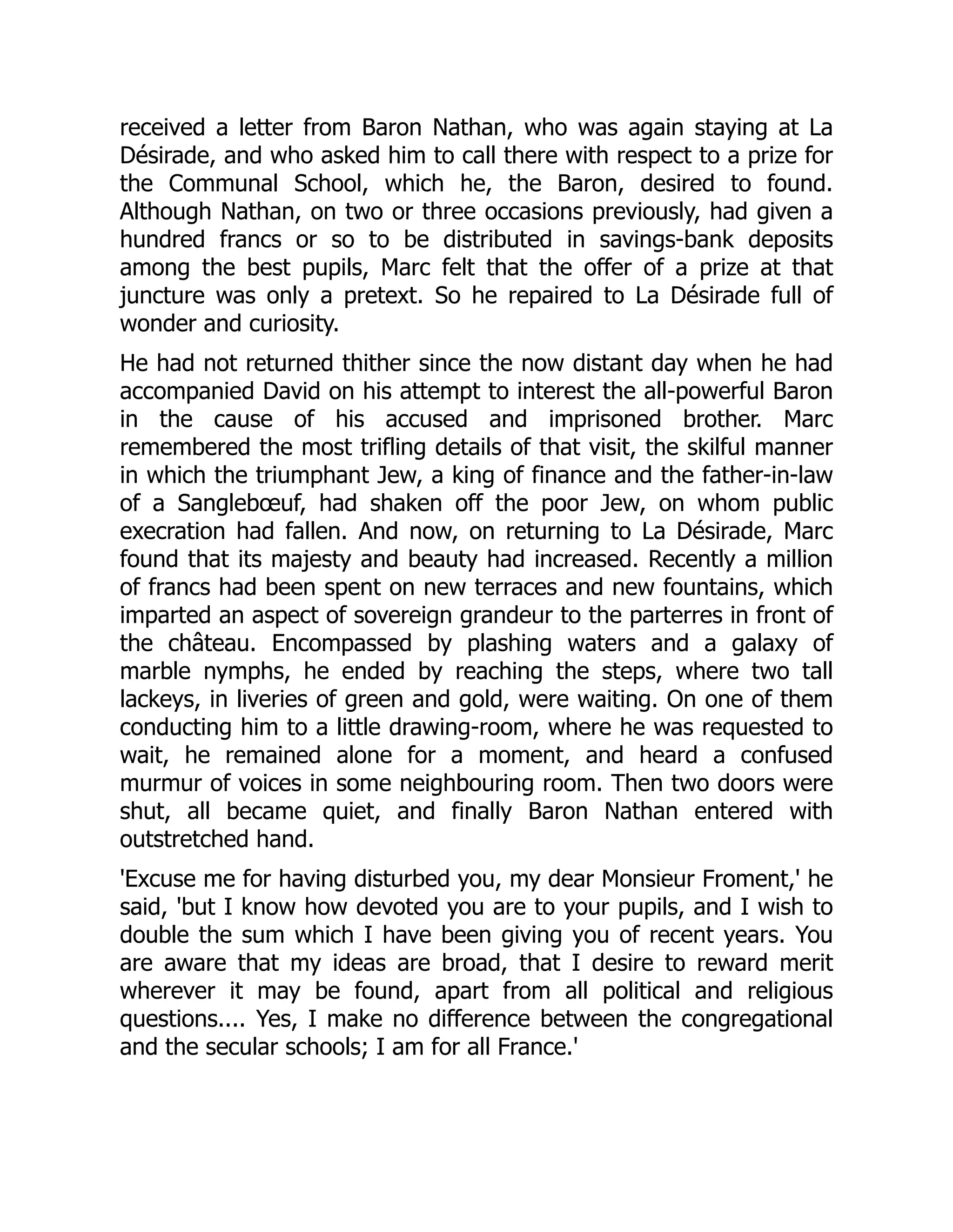 received a letter from Baron Nathan, who was again staying at La
Désirade, and who asked him to call there with respect to a prize for
the Communal School, which he, the Baron, desired to found.
Although Nathan, on two or three occasions previously, had given a
hundred francs or so to be distributed in savings-bank deposits
among the best pupils, Marc felt that the offer of a prize at that
juncture was only a pretext. So he repaired to La Désirade full of
wonder and curiosity.
He had not returned thither since the now distant day when he had
accompanied David on his attempt to interest the all-powerful Baron
in the cause of his accused and imprisoned brother. Marc
remembered the most trifling details of that visit, the skilful manner
in which the triumphant Jew, a king of finance and the father-in-law
of a Sanglebœuf, had shaken off the poor Jew, on whom public
execration had fallen. And now, on returning to La Désirade, Marc
found that its majesty and beauty had increased. Recently a million
of francs had been spent on new terraces and new fountains, which
imparted an aspect of sovereign grandeur to the parterres in front of
the château. Encompassed by plashing waters and a galaxy of
marble nymphs, he ended by reaching the steps, where two tall
lackeys, in liveries of green and gold, were waiting. On one of them
conducting him to a little drawing-room, where he was requested to
wait, he remained alone for a moment, and heard a confused
murmur of voices in some neighbouring room. Then two doors were
shut, all became quiet, and finally Baron Nathan entered with
outstretched hand.
'Excuse me for having disturbed you, my dear Monsieur Froment,' he
said, 'but I know how devoted you are to your pupils, and I wish to
double the sum which I have been giving you of recent years. You
are aware that my ideas are broad, that I desire to reward merit
wherever it may be found, apart from all political and religious
questions.... Yes, I make no difference between the congregational
and the secular schools; I am for all France.'
 
